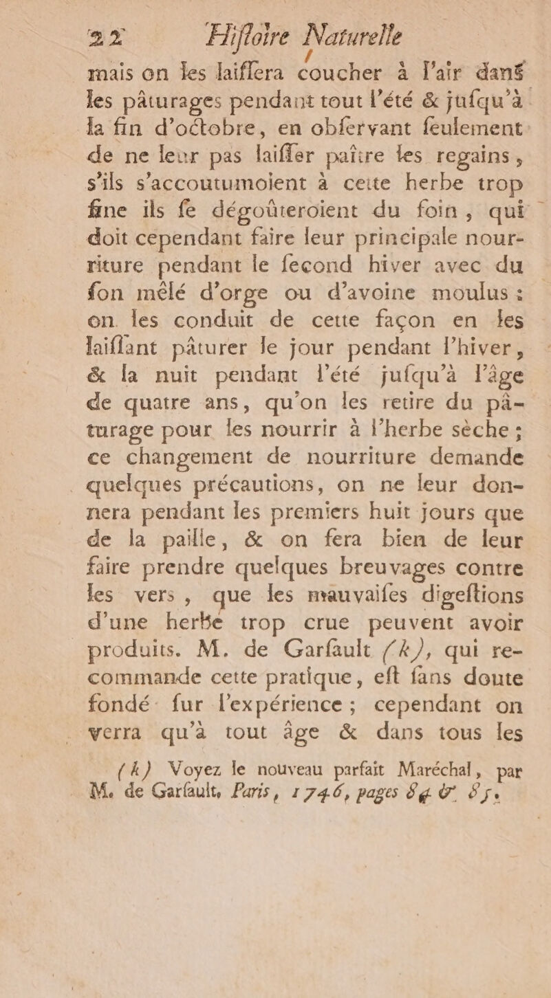 mais On Îes laiflera coucher à l'air dané les pâturages pendant tout l'été &amp; jufqu'à la fin d'octobre, en obfervant feulement: de ne leur pas laiffer païire les regains, s'ils s’accoutumoient à ceite herbe trop fine ils fe dégoûteroïent du foin, qui doit cependant faire leur principale nour- riture pendant le fecond hiver avec du fon mêlé d'orge ou d’avoine moulus : on. les conduit de cette façon en les laiflant pâturer le jour pendant l’hiver, &amp; la nuit pendant l'été jufqu’a lige de quatre ans, qu'on les retire du pä- turage pour les nourrir à l'herbe sèche ; ce changement de nourriture demande _ quelques précautions, on ne leur don- nera pendant les premiers huit jours que de la paille, &amp; on fera bien de leur faire prendre quelques breuvages contre les vers, que Îles nrauvaifes digeftions d'une herke trop crue peuvent avoir produits. M. de Garfault /’4/, qui re- commande cette pratique, eft fans doute fondé: fur l'expérience ; cependant on verra qu'à tout âge &amp; dans tous les 4) Voyez le nouveau parfait Maréchal, par M de Garfauit, Paris, 1746, pages 8g à #5.