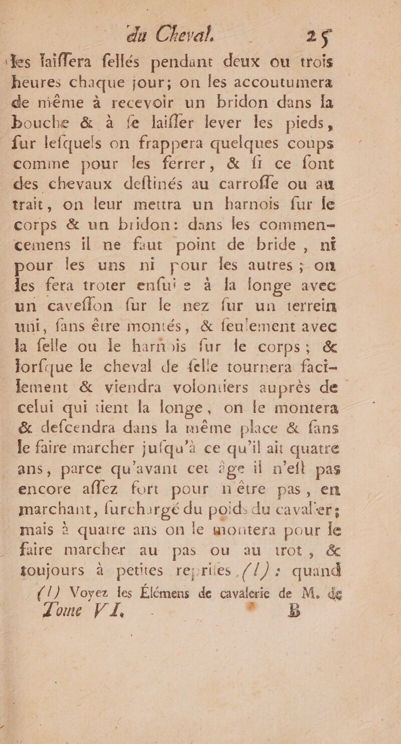 a Chiyat , 2F les laiflera fellés pendant deux ou trois heures chaque jour; on les accoutumera de niême à recevoir un bridon dans Îa bouche &amp; à fe laifler lever les pieds, fur lefquels on frappera quelques coups comine pour les ferrer, &amp; {1 ce font des chevaux deftinés au carroffle ou au trait, on leur mettra un harnois fur le corps &amp; un bridon: dans les commen- cemens il ne faut point de bride , nt pour les uns ni pour les autres ; on les fera troter enfuie à la longe avec un caveflon fur le nez fur un terrein uni, fans être montés, &amp; fenlement avec la felle ou le harnais fur le corps; &amp; lorfque le cheval de {elle tournera faci- lement &amp; viendra volontiers auprès de celui qui tient la longe, on le montera _&amp; defcendra dans la même phce &amp; fans _ Je faire marcher jufqu’à ce qu'il ait quatre _ ans, parce qu'avant cet ‘ge il n'eft pas encore aflez fort pour nêtre pas, en marchant, furchirgé du poid; du caval'er; mais à quatre ans on le montera pour le faire marcher au pas ou au trot, &amp; toujours à petites reyriles //): quand {1) Voyez les Élémens de cavalerie de M. de LOVE. ee ” 1h