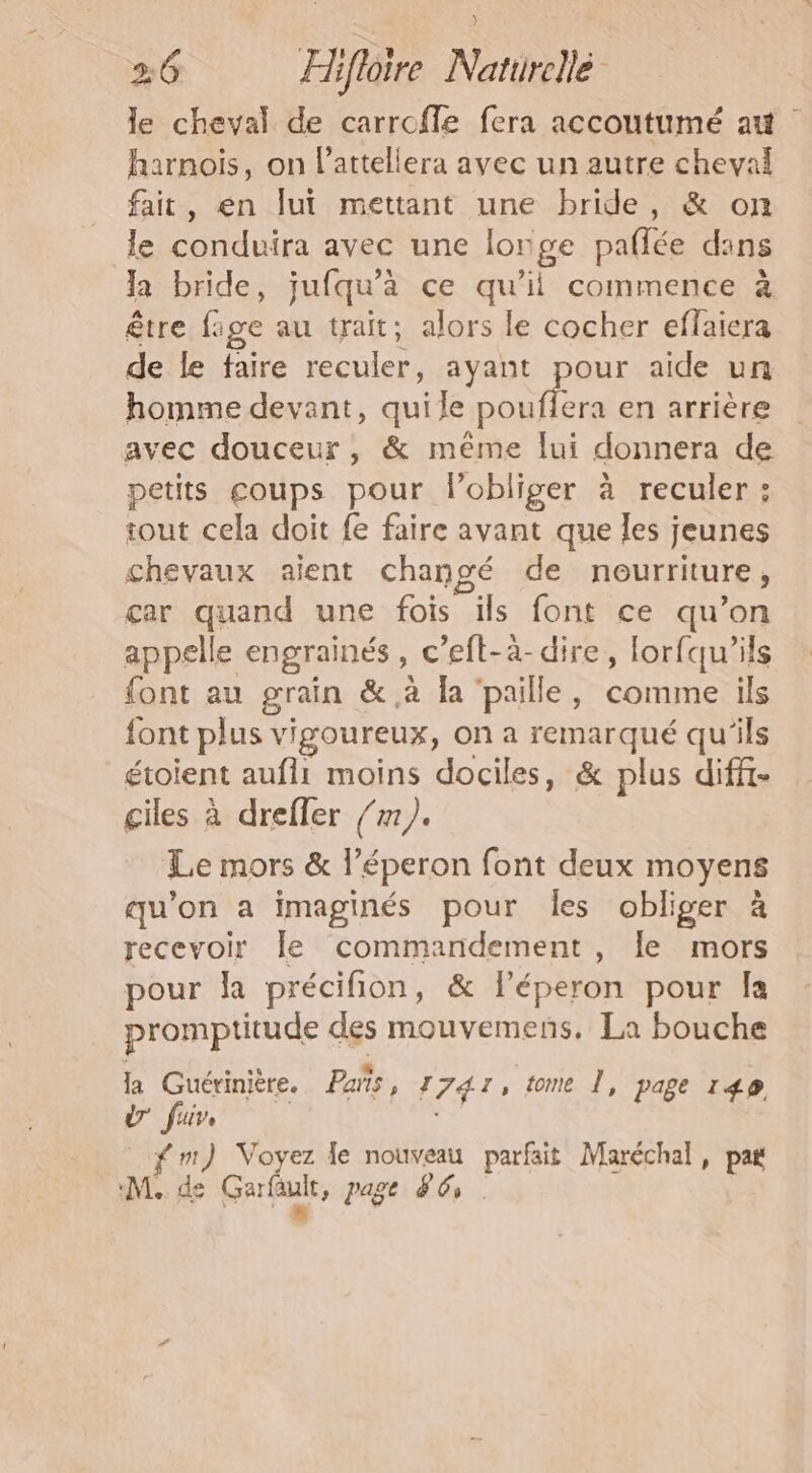 le cheval de carroffe fera accoutumé at harnois, on l’attellera avec un autre cheval fait, en lui mettant une bride, &amp; on le conduira avec une lorge paffée dans la bride, jufqu’'à ce qu’il commence à être fige au trait; alors le cocher effaiera de le faire reculer, ayant pour aide un homme devant, qui le ere en arrière avec douceur, &amp; méme lui donnera de petits coups pour l’obliger à reculer: tout cela doit fe faire avant que Îes jeunes chevaux aient changé de nourriture, car quand une fois ils font ce qu’on appelle engrainés, c’eft-à-dire, lorfqu’ils font au grain &amp;.à la paille, comme ils font plus vigoureux, on a remarqué qu'ils étoient aufii moins dociles, &amp; plus diffi- ciles à drefler /m). Le mors &amp; l’éperon font deux moyens qu’on a imaginés pour les obliger à recevoir le commandement, le mors pour la précifion, &amp; léperon pour Îa promptitude des mouvemens. La bouche la Guérinière. Pañs, 7 741, tome Î, page 149 Ü fuir fm) Voyez le nouveau parfait Maréchal, pa ML. de GArfuk, page 86.