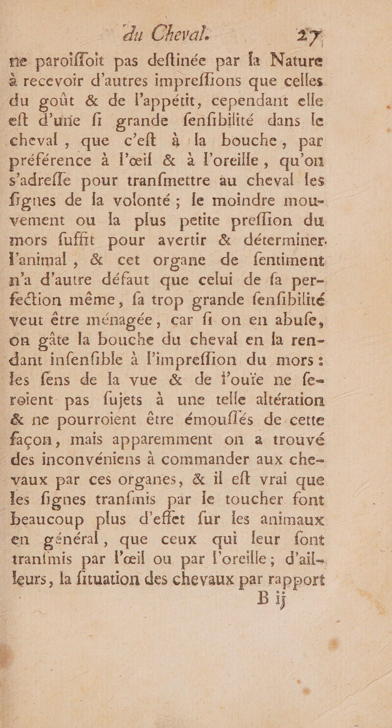 eh Oevals A Lys me paroïffoit pas deflinée par fe Nature à recevoir d’autres impreffions que celles du goût &amp; de lappétit, cependant elle eft d’urie fi grande fenfibilité dans le Cheval, que c’eft à la bouche, par préférence à l’œil &amp; à l'oreille, qu’on s’adrefle pour tranfmettre au cheval les fignes de la volonté ; le moindre mou- vement ou la plus petite preflion du mors fuffit pour avertir &amp; déterminer. l'animal , &amp; cet organe de fentiment n'a dure défaut que celui de fa per- fection même, {a trop grande fenfibilité veut être ménagée, car fr on en abufe, on gâte la bouche du cheval en fa ren- dant infenfible à Pimpreffion du mors : les fens de la vue &amp; de fouïe ne fe- roient pas fujets à une telle altération &amp; ne pourroient être émouflés de cette façon, mais apparemment on a trouvé des inconvéniens à commander aux che- vaux par ces organes, &amp; il eft vrai que les fignes tranfmis par le toucher font beaucoup plus d'effet fur les animaux en général, que ceux qui leur font tranfmis par l'œil ou par l'oreille; d'ail. leurs, la fituation des chevaux _ rapport E ij