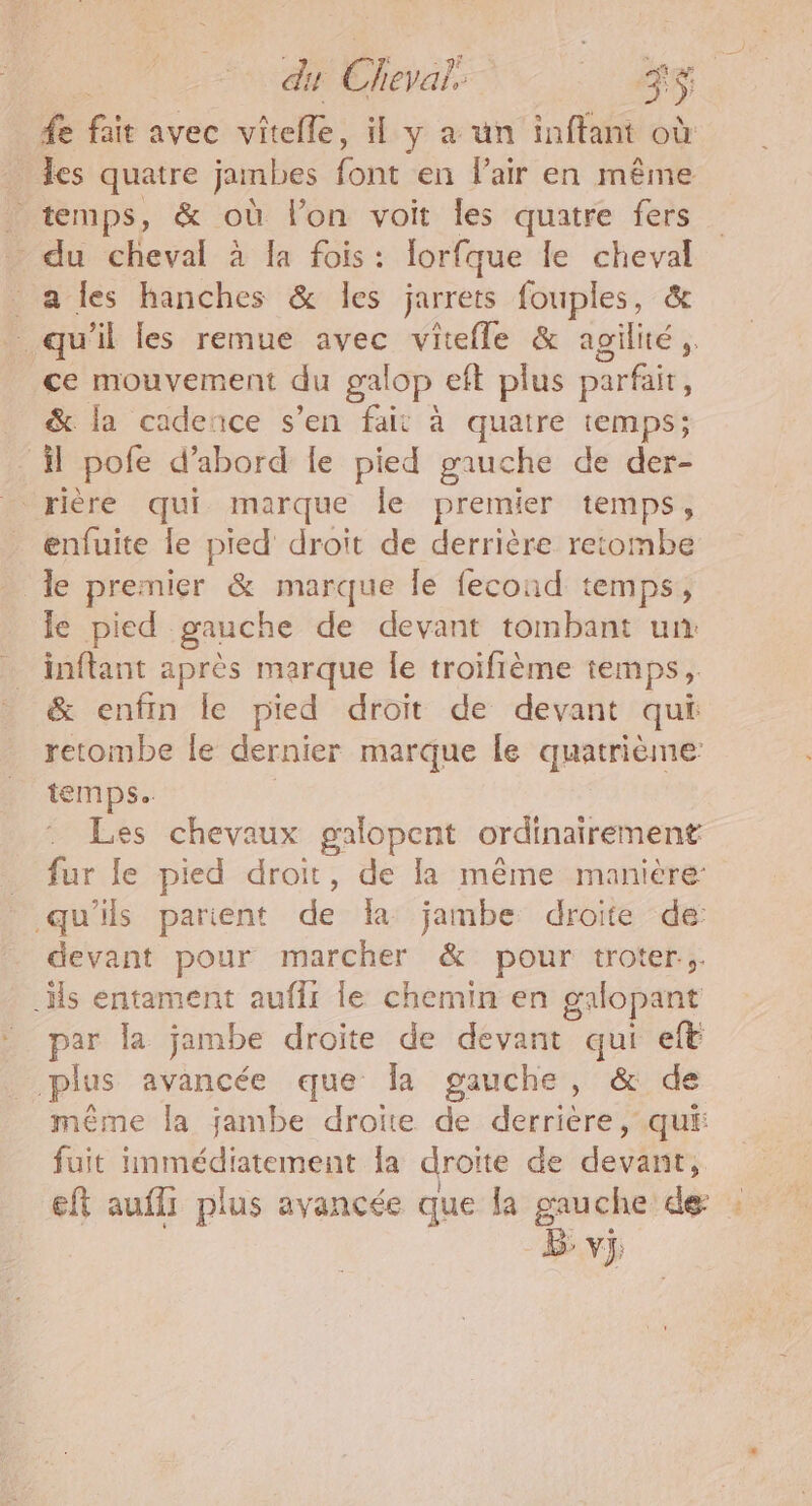 du Pa $5 fe fs avec vitele, il y a ün inffant où les quatre jambes font en l'air en même _ temps, &amp; où l’on voit les quatre fers - du cheval à Ia fois : lorfque le cheval a les hanches &amp; les jarrets fouples, &amp; qu'il les remue avec vitefle &amp; agilité ;. ce mouvement du galop eft plus parfait ; _ &amp; la cadence s’en fait à quatre temps; il pofe d’abord le pied gauche de der- _ rière qui marque le premier temps, enfuite fe pied droit de derrière retombe Îe premier &amp; marque le fecond temps, le pied gauche de devant tombant un inftant après marque Île troïfième temps, &amp; enfin le pied droit de devant qui retombe le dernier marque le quatrième: temps. Les chevaux galopent ordinairement _ fur le pied droit, de la même manière: qu'ils parient dela jambe droite de: devant pour marcher &amp; pour troter.;. _Hs entament auffr le chemin en galopant par la jambe droite de devant qui eft plus avancée que Îa gauche, &amp; de même la jambe droite de derrière, qui: fuit immédiatement Îa droite de devant, eft auffi plus avancée que la gauche de b: vj;