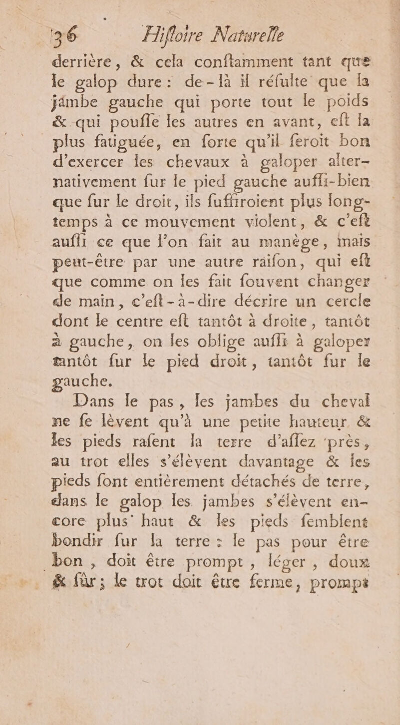 derrière, &amp; cela conftamment tant que le galop dure: de-là il réfulte que fa jimbe gauche qui porte tout le poids &amp; qui poufle les autres en avant, eft Îa plus fatiguée, en forte qu’il feroït bon d'exercer les chevaux à galoper alter- nativement fur le pied gauche auffi-bien que fur le droit, ils fuffrroient plus long- temps à ce mouvement violent, &amp; c'eft aufli ce que Fon fait au manège, mais peut-être par une autre raifon, qui eft que comme on les fait fouvent changer de main, c’eft-à-dire décrire un cercle dont le centre eft tantôt à droite, tantôt à gauche, on les oblige aufli à galoperz tantôt fur Le pied droit, tantôt fur le gauche. Dans Île pas, les jambes du cheval ne fe lèvent qu’à une petite hauteur &amp; les pieds rafent la terre d’aflez ‘près, au trot elles s'élèvent davantage &amp; Îes pieds font entièrement détachés de terre, dans le galop les jambes s'élèvent en- core plus’ haut &amp; Îles pieds femblent bondir fur la terre : le pas pour être bon, doit être prompt, léger, doux &amp; für; le trot doit être ferme, prompt