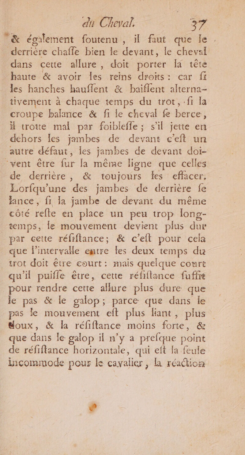 &amp; également foutenu , il faut que le derrière chaffe bien le devant, le cheval dans cette allure, doit porter Ia tête haute &amp; avoir Îles reins droits: car ff les hanches hauflent &amp; baiflent alterna- tivement à chaque temps du trot, :f1 la croupe balance &amp; fi le cheval fe berce, il trotte mal par foibleffe ; s’il jette en dehors Îles jambes de devant c’eft un autre défaut, les jambes de devant doi- ‘vent être fur la même ligne que celles de derrière, &amp; toujours Îles effacer. Lorfqu’une des jambes de derrière fe ance, fi la jambe de devant du même côté refte en place un peu trop long- temps, le mouvement devient plus dur par cette réfiftance; &amp; cet pour cela que l'intervalle entre les deux temps du . trot doit être court: mais quelque court qu'il puifle être, cette réfiflance fuffr pour rendre cette allure plus dure que le pas &amp; le galop; parce que dans le pas le mouvement eft plus liant, plus doux, &amp; la réfiftance moins forte, &amp; que dans le galop il n’y a prefque point de réfiftance horizontale, qui eft la feule incommode pour le cavalier, la réaction #