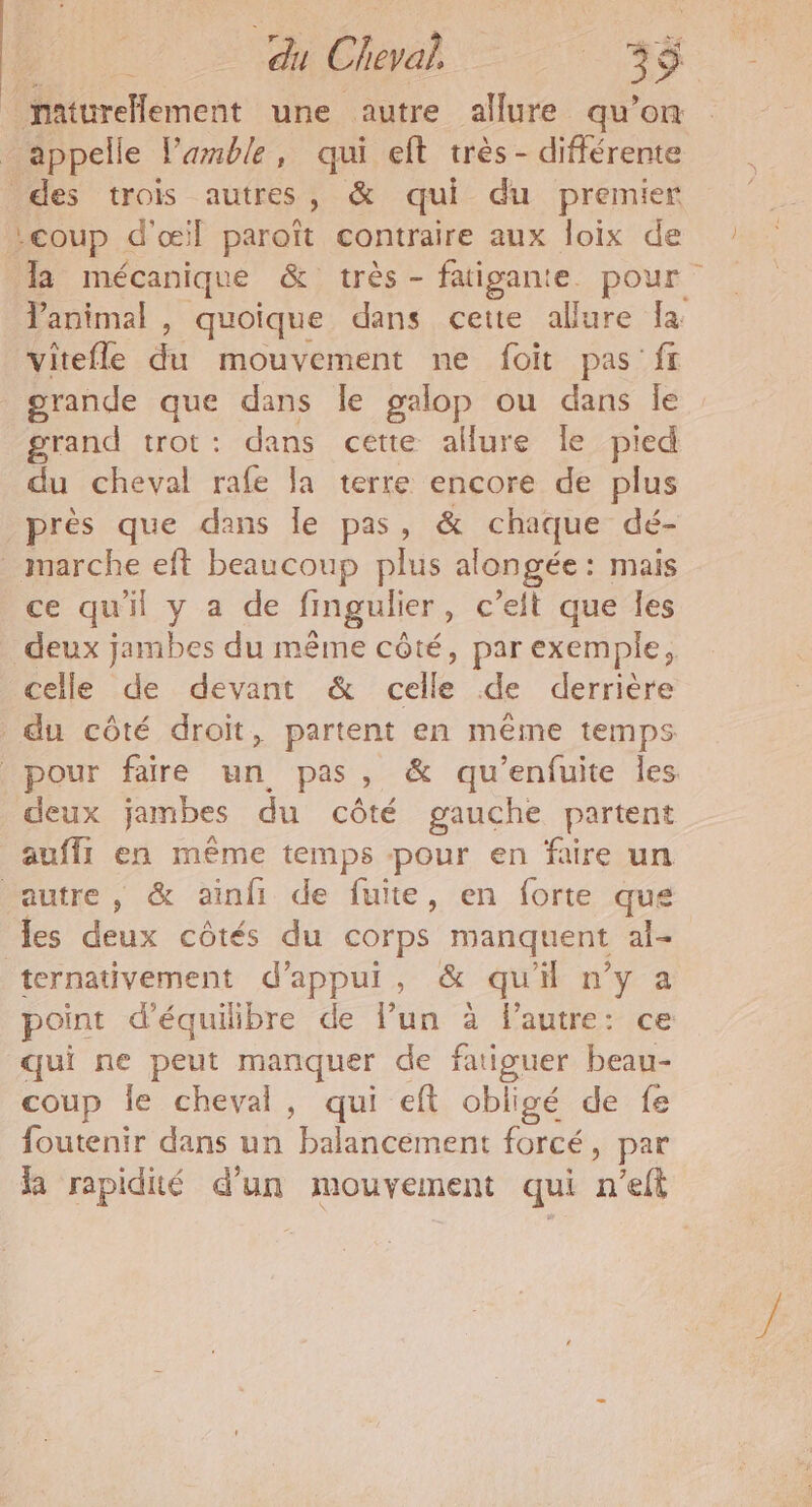 du Cheval | 35 &amp; maturelement une autre allure qu’on appelle lamble, qui eft très - différente des trois autres, &amp; qui du premier :coup d'œil paroît contraire aux loix de la mécanique &amp; très - faigante. pour l'animal , quoique dans cette allure fa vitefle de mouvement ne foit pas fr grande que dans le galop ou dans le grand trot : dans cette allure le pied du cheval rafe Ja terre encore de plus près que dans le pas, &amp; chaque dé- marche eft beaucoup plus al ongée : mais ce qu'il y a de fingulier,, c’eit que Îles deux jambes du même côté, par exemple, celle de devant &amp; Pr de derrière du côté droit, partent en même temps pour faire un pas, &amp; qu’enfuite les deux jambes du côté gauche partent auf en même temps pour en faire un autre, &amp; ainfi de fuite, en forte que les deux côtés du corps manquent al= ternativement d'appui, &amp; qu'i n’y a point d'équilibre de l’un à lautre: ce qui ne peut manquer de fatiguer beau- coup Île cheval, qui eft obligé de fe foutenir dans un Paicensettt forcé, par Ra rapidié d’un mouvement qui n'eft