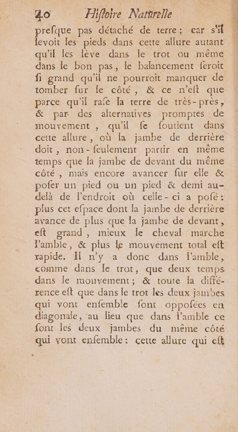 &amp;o Hi iffoire Narrrele prefque pas détaché de terre; ear st levoit les pieds dans cette allure autant qu’il les lève dans Île trot ou même dans le bon pas, le balancement feroit fi grand qu’il ne pourroit manquer de tomber fur le côté, &amp; ce n’eft que parce qu'il rafe la terre de très-près, &amp; par des alternatives promptés de mouvement , qu'il fe foutient dans cette allure, où fa jambe de derrière doit , non-feulement partir en même temps que la jambe de devant du re côté , mais encore avancer fur elle pofer un pied ou un pied &amp; demi au- delà de lendroit où celle-ci a pofé: plus cet efpace dont la jambe de derrière avance de plus que la jambe de devant, eft grand, mieux Îe cheval marche Pamble, &amp; plus le mouvement total eft rapide. El n’y a donc dans l’amble, comme dans Île trot, que deux temps dans Île mouvement; &amp; toute Ia diffé- rence eft que dans le trot les deux jambes qui vont enfemble font oppofées en diagonale, au lieu que dans l’amble ce font les deux jambes du même côté qui vont enfemble: cette allure qui eft