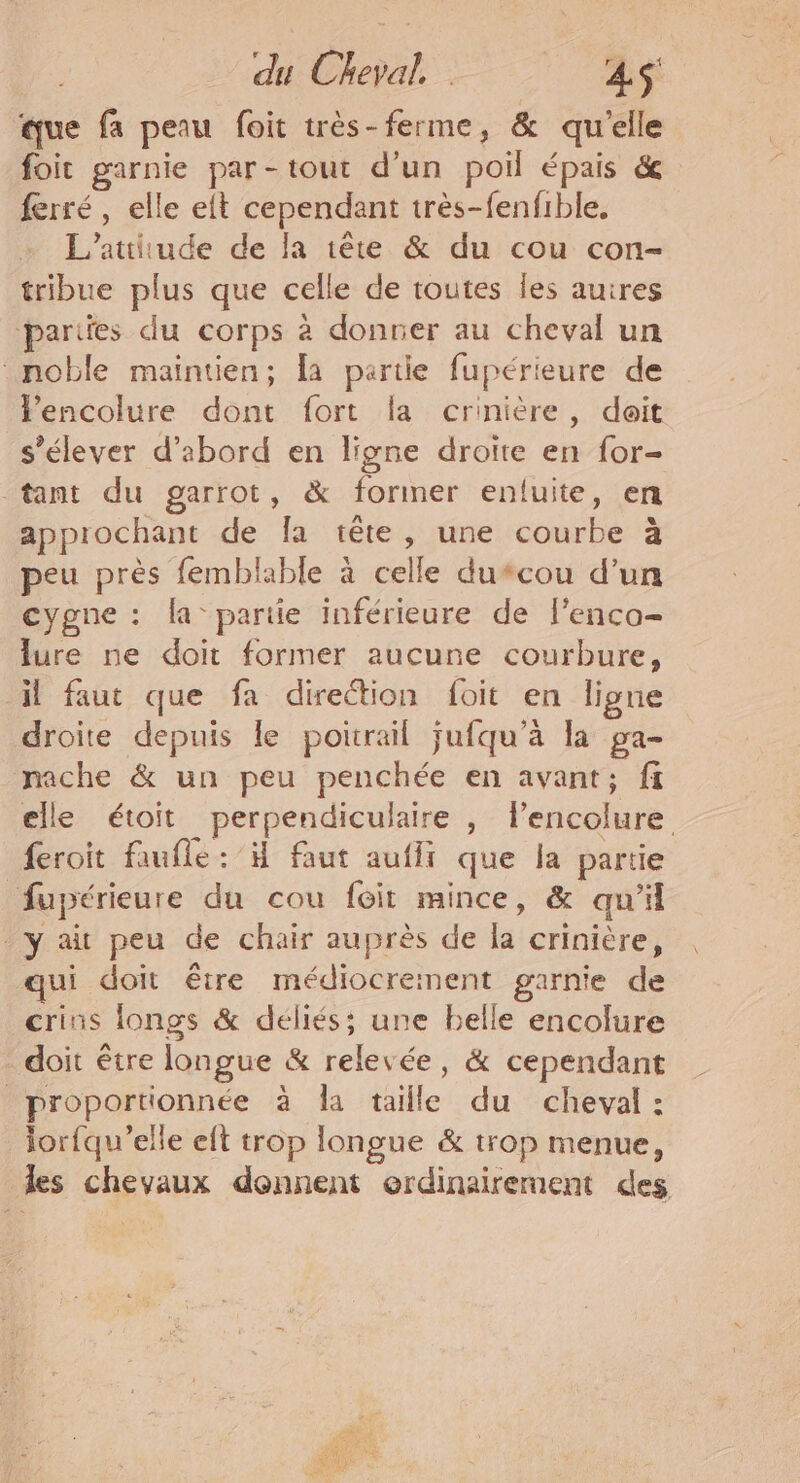 du Cheval. . AS que fa peau foit très-ferme, &amp; qu'elle foit garnie par-tout d’un poil épais &amp; ferré , elle eft cependant très-fenfible, L’attitude de la 1ête &amp; du cou con- tribue plus que celle de toutes les auires parties du corps à donner au cheval un noble maintien; a partie fupérieure de Fencolure dont fort la crinière, doit s'élever d’abord en ligne droite en for- tant du garrot, &amp; former entfuite, en appiochant de Îa tête, une courbe à peu près femblable à celle du*cou d’un cygne : la pariie inférieure de l'enco- lure ne doit former aucune courbure, il faut que fa direction foit en ligne droite depuis le poirail jufqu’à la ga- mache &amp; un peu penchée en avant; fi elle étoit perpendiculaire , lencolure feroit faufle: H faut aufir que la partie fupérieure du cou foit mince, &amp; qu'il y ait peu de chair auprès de la crinière, qui doit être médiocrement garnie de crins longs &amp; déliés; une belle encolure doit être longue &amp; relevée, &amp; cependant proportionnée à la taille du cheval : lorfqu’elle eft trop longue &amp; trop menue, les chevaux donnent erdinaireraent des