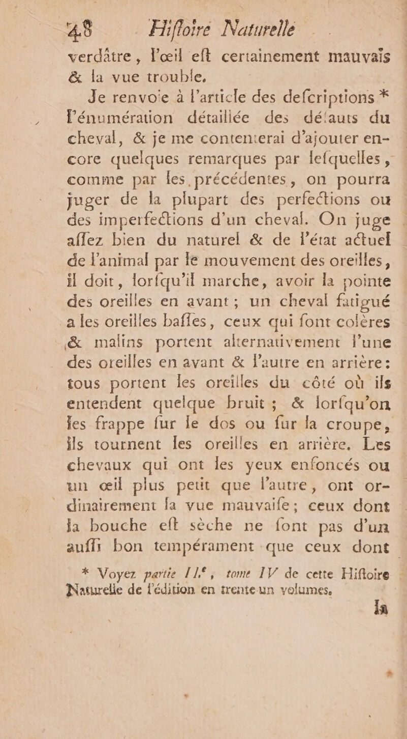 verdâtre , l'œil eft certainement mauvais &amp; la vue trouble, | Je renvoie à l’article des defcriptions * lénumération détailiée des délauts du cheval, &amp; je me contenierai d'ajouter en- core quelques remarques par lefquelles , comme par les, précédentes , on pourra juger de la plupart des perfections où des imperfections d’un cheval. On juge aflez bien du naturel &amp; de l’état aétuel de l'animal par le mouvement des oreilles, il doit, lorfqu’il marche, avoir la pointe des oreilles en avant; un cheval fatioué a les oreilles bafles, ceux qui font colères &amp; malins portent alternativement l’une des oreilles en avant &amp; lautre en arrière: tous portent les oreilles du côté où ils entendent quelque bruit; &amp; Îorfqu’on les frappe fur le dos ou fur la croupe, ils tournent Îles oreilles en arrière, Les chevaux qui ont les yeux enfoncés ou un œil plus petit que l’autre, ont or- dinairement fa vue mauvaife: ceux dont la bouche eft sèche ne font pas d'un auffs bon tempérament que ceux dont * Voyez partie ÎL°, tome IV de cette Hifioire : Naturelle de l'édition en trente un volumes, Ia