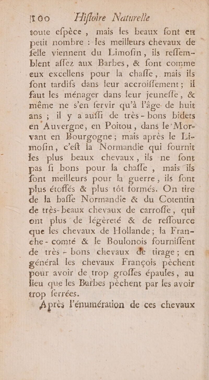 toute efpèce , mais les beaux font en petit nombre : les meilleurs chevaux de felle viennent du Limofin, ils reflem- blent affez aux Barbes, &amp; font comme eux excellens pour la chaffle,. mais ils font tardifs dans leur accroiflement ; : faut les ménager dans leur jeuneffe, mème ne s’en fervir qu’à l’âge. de bic ans ; il y a auffi de très- bons bidets en ‘Auvergne, en Poitou, dans le’ Mor- vant en Bourgogne; mais après le Te mofin, c’eft la Normandie qui fournit les plus beaux chevaux, ils ne font pas fi bons pour. la chafle , mais ils font meilleurs pour là guerre, ils font lus étoffés &amp; plus tôt formés. On tire. de la bafle Normandie &amp; du Cotentin de très-beaux chevaux de carroffe, qui ont plus de légèreté &amp; de retire que les chevaux de Hollande; la Fran- che - comté &amp; Île Boulonois fobruifioné de très - bons chevaux de tirage ; en général les chevaux François pèchent pour avoir de trop groffes épaules, au lieu que les Barbes pèchent par les avoir trop ferrées. A près l'énumération de ces chevaux