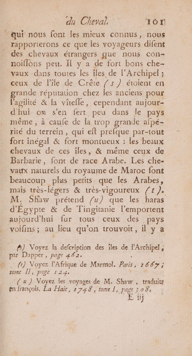 % du Cheval, ‘TON “qui nous font Îles mieux connus, nous PRpOrterons ce que les voyageurs difent des chevaux étrangers que nous con« noiflons peu. 1 y a de fort bons che- vaux dans toutes les Îles. de l’'Archipel ; ceux de l'île de Crête (5 s ) étoient en _ grande réputation chez les anciens pour l'agilité & la vîtefle, cependant aujour- dhui om s’en fert peu dans le pays même, à caufe de a trop grande afpé- rité du terrein, qui eft prefque par-tout _ fort inégal & fre montueux : les beaux chevaux de ces îles, & même ceux de Barbarie, font de race Arabe. Les che- vaux naturels du royaume de Maroc font beaucoup plus petits que les Arabes, mais très-légers & très-vigoureux /# ). M. Shaw prétend /u) que les haras d'Égypte & de doi l'emportent aujourd’hui fur tous ceux des pays “voifins ; au lieu qu'on trouvoit, il y a | Ps) Vas la defcription des ïles de l'Arctipel par Dapper, page 462, … {1} Voyez l'Afrique de Marmol. Pis 16 cs 7; ï tome Îl, page 124, { u ) Voyez les voyages de M. Shaw , traduits en rs La Haie, 1748, tome l, page 308, à if Ca