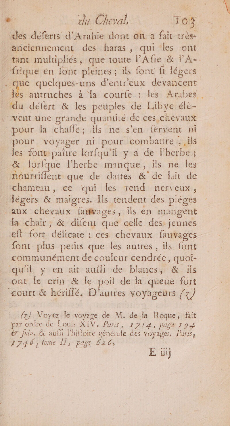 “des déferts d’ Arabie dont on. a fait très anciennement des haras, qui les ont frique en font pleines ; ils font fi légers ue quelques- uns d’entr'eux devancent “du défert &amp; les peuples de Libye éle- pour fa chaflé; ils ne s’en fervent ni pour voyager ni pour combattre ; ils les font paire lorfqu'il y a de Fherbe ; &amp; lorfque l'herbe manque, ils ne les ourriflent que de daites &amp;' de lit de chameau, ce qui Îles rend nerveux, légers &amp; maigres. Ils tendent des piéges - aux chevaux fativages, ils en mangent _ a chair, &amp; difent que celle des: jeunes æft fort “ddidase : ces chevaux fauvages font plus petits que Îles autres, ils font communément de couleur cendrée, quoi- qu'il y en ait aufli de blancs, &amp; ils ont le crin &amp; le poil de la queue fort court &amp; hériffé. D'autres voyageurs (x par ordre de Louis XIV. Paris, 1714, page 194 dr fuir, &amp; aufii l'hiftoire générale des voyages, Paris, 3746, tome Îl, page Ê2 G E üij