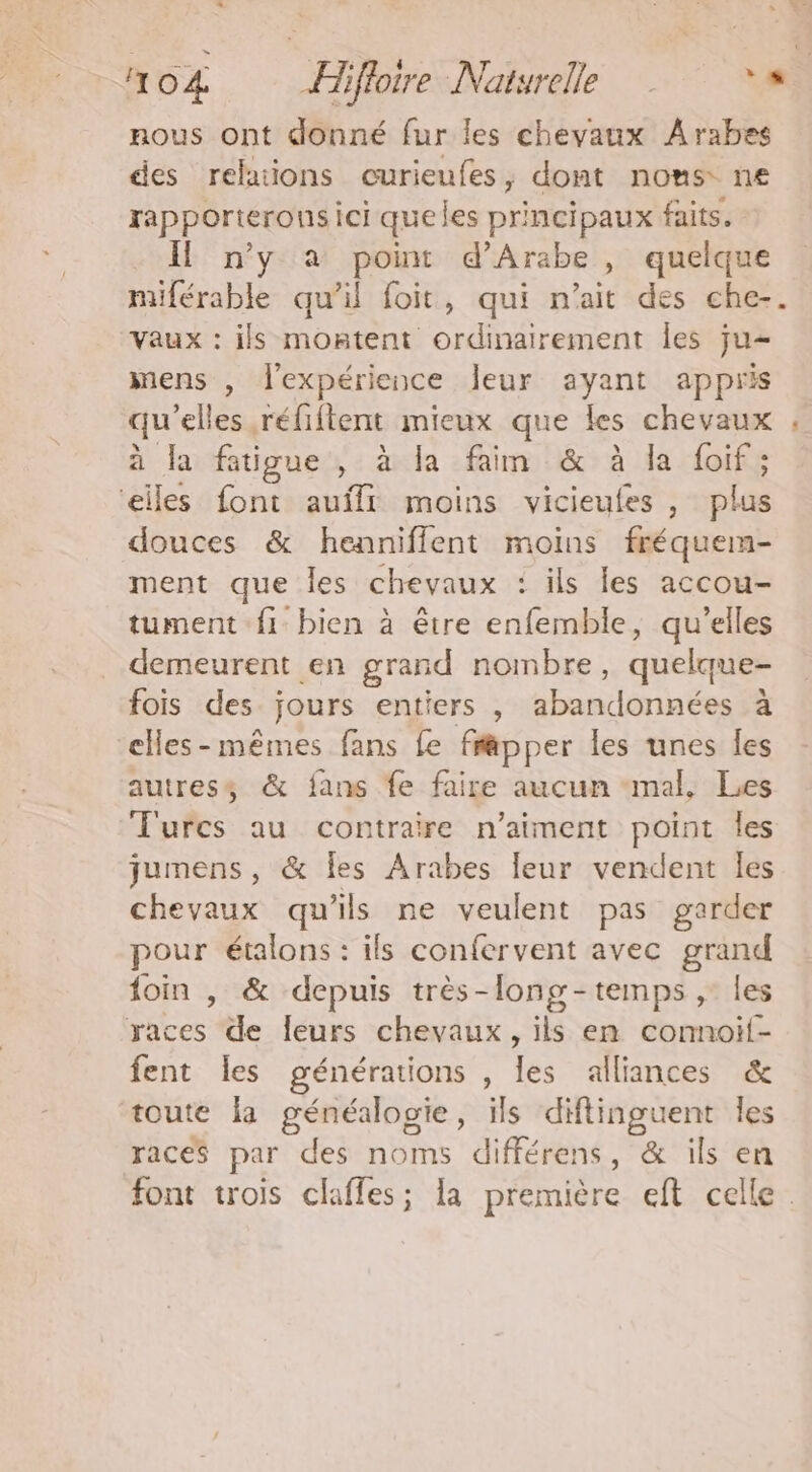 nous ont donné fur les chevaux Arabes des relations curieufes, dont noms ne rapporteronsici queles principaux faits. Il n’y a point d’Arabe , quelque miférable qu’il foit, qui n’ait des che-. Vaux : ils montent ordinairement les ju- mens , l'expérience leur ayant appris qu'elles réfiftent mieux que les chevaux à la fatigue , à la faim & à la foif ; ‘elles font auffr moins vicieufes , plus douces & henniflent moins fréquem- ment que les chevaux : ils les accou- tument {1 bien à être enfemble, qu’elles demeurent en grand nombre, quelque- fois des jours entiers , abandonnées à cHes-mêmes fans fe frapper les unes Îles autress & fans fe faire aucun “mal, Les Turcs au contraire n'aiment point les jumens, & Îes Arabes leur vendent les chevaux qu'ils ne veulent pas garder pour étalons : ils confervent avec grand foin , & depuis très-lono-temps ,: les races de leurs chevaux, ils en conmnoif- fent les générations , les alliances & toute la généalogie, ils diftinguent les races par des noms différens, & ils en font trois claffes; la première eft celle