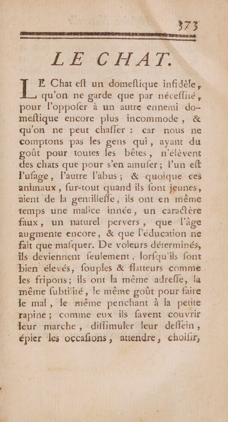 E Chat eft un domeftique infidèle, qu'on ne garde que par néceflité, pour l’oppofer à un autre ennemi do- meftique encore plus incommode, &amp; qu'on ne peut chafler : car nous ne comptons pas les gens qui, ayant du goût pour toutes les bêtes, n’élèvent * des chats que pour s’en amuler; l’un eft l'ufage, l’autre l'abus; &amp; quoique ces animaux , fur-tout quand ils font jeunes, aient de la gentillefle, ils ont en même temps une malice innée, un caraétère faux, un naturel pervers, que l’âge augmente encore, &amp; que l'éducation ne fait que mafquer. De voleurs déterminés, ils deviennent feulement , lorfau’ils font bien élevés, fouples &amp; flatteurs comme . les fripons; ils ont la même adrefle, la même fubtitité, le même goût pour faire le mal, le même penchant à la petite “rapine ; comme eux ils favent couvrir leur marche, diflimuler leur deflein, épier les occafions , attendre, choilir,