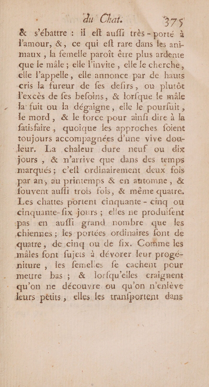 ee MH CHAT 376 &amp; s’ébattre : il elt auffi très- porté à Pamour, &amp;, ce qui eft rare dans les ani- maux , fa Éreaile paroît être plus ardente que le nil ; elle linvite , elle le cherche, elle l'appelle, elle annonce par de hauts cris la fureur de fes defirs, où plutôt l'excès de fes befoins, &amp; lorfque le mâle la fuit ou la dégaigne, elle le pourfuit ; le mord, &amp; le force pour ainfi dire à la faisfaire quoique les approches foient toujours accompagnées d'une vive dou- eur. La nine dure neuf ou dix jours , &amp; n'arrive que dans des temps marqués; c’elt ordinairement deux fois par an, au printemps &amp; en antomne, &amp; fouvent aufli trois fois, &amp; même quatre, Les chattes portent cinquante - cmq ou cinquante-fix jours ; elles ne produifent «pas en aufli grand nombre que les <hiennes ; les: portées ordinaires font de quatre, de cinq ou de fix. Comme les mâles font fujets à dévorer leur progé- niture , les Ed es fe cachent pour metire basis : &amp; lorfqu'eiles craignent qu’on ne découvre ou qu'on n'enlève leurs pêtits, elles les tranfportent dans