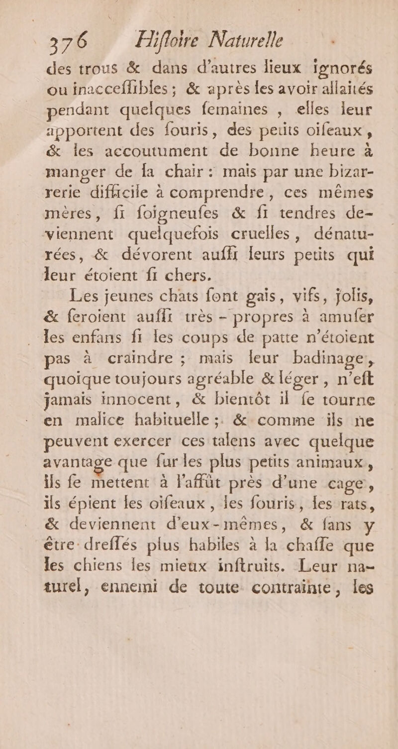 des trous &amp; dans d’autres lieux ignorés ou inacceflibles ; &amp; après {es avoir allaités pendant quelques femaines , elles jeur apportent des fouris, des petits oifeaux, &amp; les accoutument de bonne heure à manger de fa chair: mais par une bizar- rerie difhcile à comprendre, ces mêmes mères, fi foigneufes &amp; f1 tendres de- viennent quelquefois cruelles, dénatu- rées, &amp; dévorent auffx leurs petits qui leur étoient fi chers. Les jeunes chats font gais, vifs, jolis, &amp; feroient auffi très - propres à amufer les enfans fi les coups de patte n’étoient pas à craindre ; mais leur badinage, quoïque toujours agréable &amp; léger, n’eft jamais innocent, &amp; bientôt il fe tourne en malice habituelle ;. &amp; comme ils ne peuvent exercer ces talens avec quelque avantage que fur les plus petits animaux, ils fe mettent à l'affüt près d’une cage, ils épient les oïfeaux , les fouris, les rats, &amp; deviennent d'eux-mêmes, &amp; fans y être dreflés plus habiles à la chafle que les chiens les mieux inftruits. Leur na- turel, ennemi de toute contraïnte, les