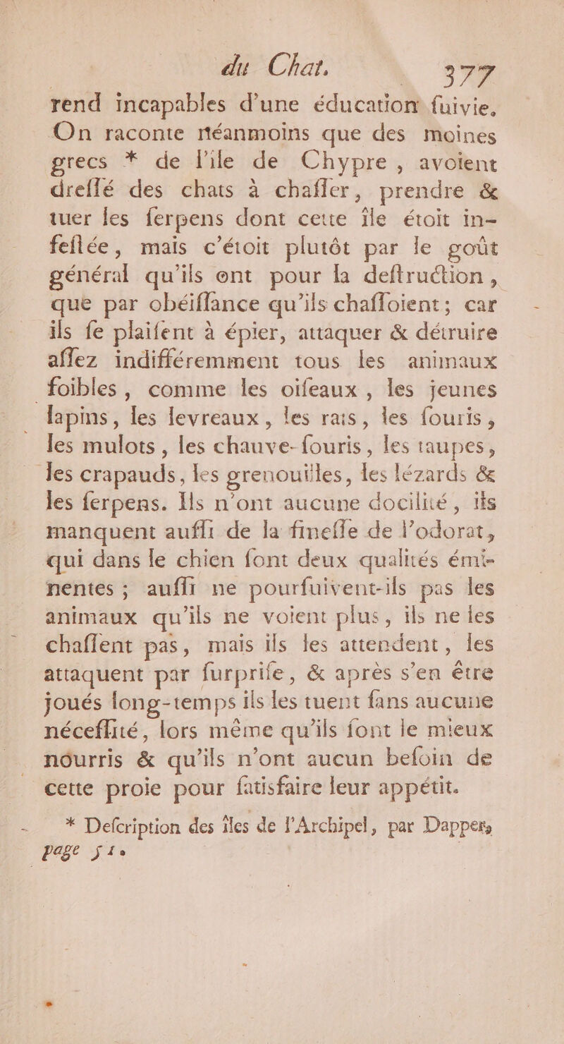 du Chat, | 37% rend incapables d’une éducation fuivie, On raconte réanmoins que des moines recs * de l'ile de Chypre, avoient dreflé des chats à chañfler, prendre &amp; tuer les ferpens dont cette ïle étoit in- feflée, mais c’étoit plutôt par le goût général qu'ils ont pour la deftruction, que par obéiflance qu’ils chafloient; car ils fe plaifent à épier, attaquer &amp; détruire aflez indifféremment tous les animaux foibles , comme les oïifeaux , les jeunes _ lapins, les levreaux, les rais, les fouris, les mulots , les chauve-fouris, les taupes, les crapauds, les grenouïiles, les lézards &amp; les ferpens. Ils n’ont aucune docilité, ïls manquent aufli de la finefle de l’odorat, qui dans le chien font deux qualités émi- nentes ; auflr ne pourfuivent-ils pas les animaux qu'ils ne voient plus, ils ne les chaflent pas, mais ils les attendent, les attaquent par furprife, &amp; après s’en être joués long-temps ils les tuent fans aucune néceffité, lors même qu'ils font le mieux nôurris &amp; qu'ils n’ont aucun befoin de cette proie pour fatisfaire leur appétit. - * Defcription des les de JArchipel, par Dapper Past j lo