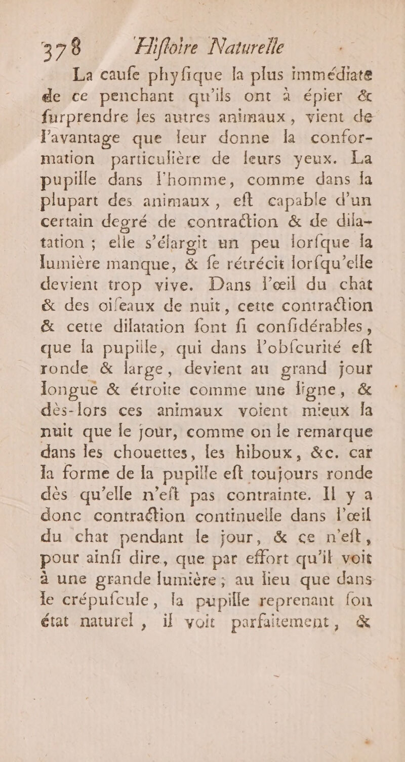 La caufe phyfique la plus immédiate de ce penchant qu'ils ont à épier &amp; furprendre Îes autres animaux, vient de l'avantage que leur donne la confor- mation particulière de leurs yeux. La pupille dans Fhomme, comme dans Îa plupart des animaux, eft capable d’un certain degré de contraction &amp; de dila- tation ; elle s’élargit un peu lorfque la lumière manque, &amp; fe rétrécit lorfqu’elle devient trop vive. Dans lœil du chat &amp; des oïileaux de nuït, cette contraction &amp; cette dilatation font fi confidérables, que la pupille, qui dans lobfcurité eft ronde &amp; large, devient au grand jour longue &amp; étroite comme une ligne, &amp; dès-lors ces animaux voient mieux Îa nuit que le jour, comme on le remarque dans les chouettes, les hiboux, &amp;c. car la forme de la pupille eft toujours ronde dès qu’elle n’eft pas contrainte. Il y a donc contraétion continuelle dans l'œil du chat pendant le jour, &amp; ce n'eit, pour ainfi dire, que par effort qu’il voit à une grande [umière; au lieu que dans le crépufcule, la pupille reprenant fon état naturel, if voit parfaitement, &amp;