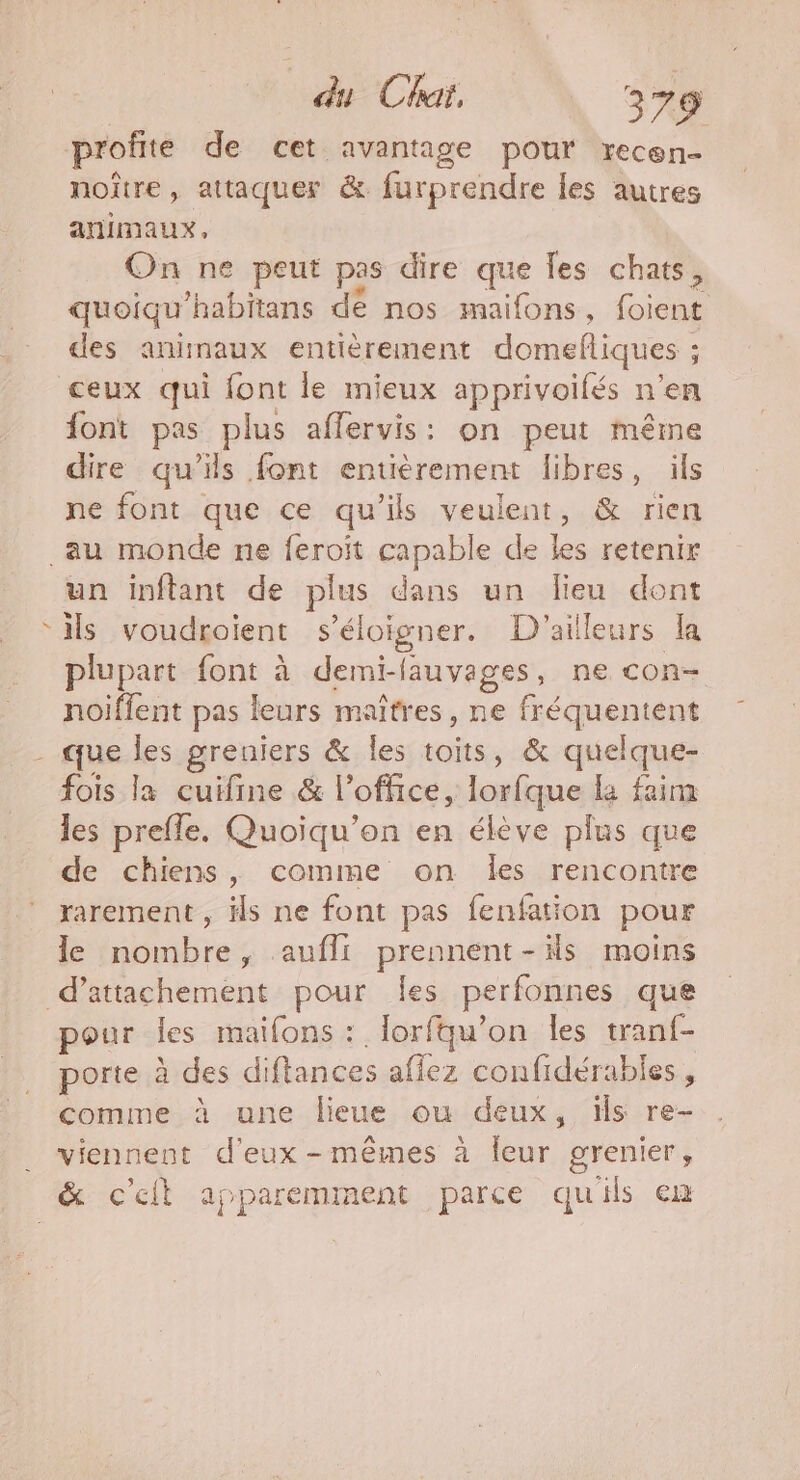 profite de cet avantage pour recen- noûtre , attaquer &amp;. furprendre les autres animaux, On ne peut pas dire que les chats, quoiqu'habitans dé nos maifons, foient des animaux entièrement domefliques ; ceux qui font le mieux apprivoifés n’en font pas plus affervis: on peut même dire qu’ils font entièrement libres, ils ne font que ce qu'ils veulent, &amp; rien F4 un inftant de plus dans un lieu dont ils voudroient s'éloigner. D'ailleurs la plupart font à demi-flauvages, ne con- noiffent pas leurs maîtres, ne fréquentent que les greniers &amp; les toits, &amp; quelque- les prefle. Quoiqu’on en élève plus que de chiens, comme on Îles rencontre rarement , ils ne font pas fenfation pour le nombre, aufli prennent-s moins pour les maifons : lorfqu’on les Hate porte À des diftances affez confidérables , comme à une lieue ou deux, is re- viennent d'eux -mêmes à leur si