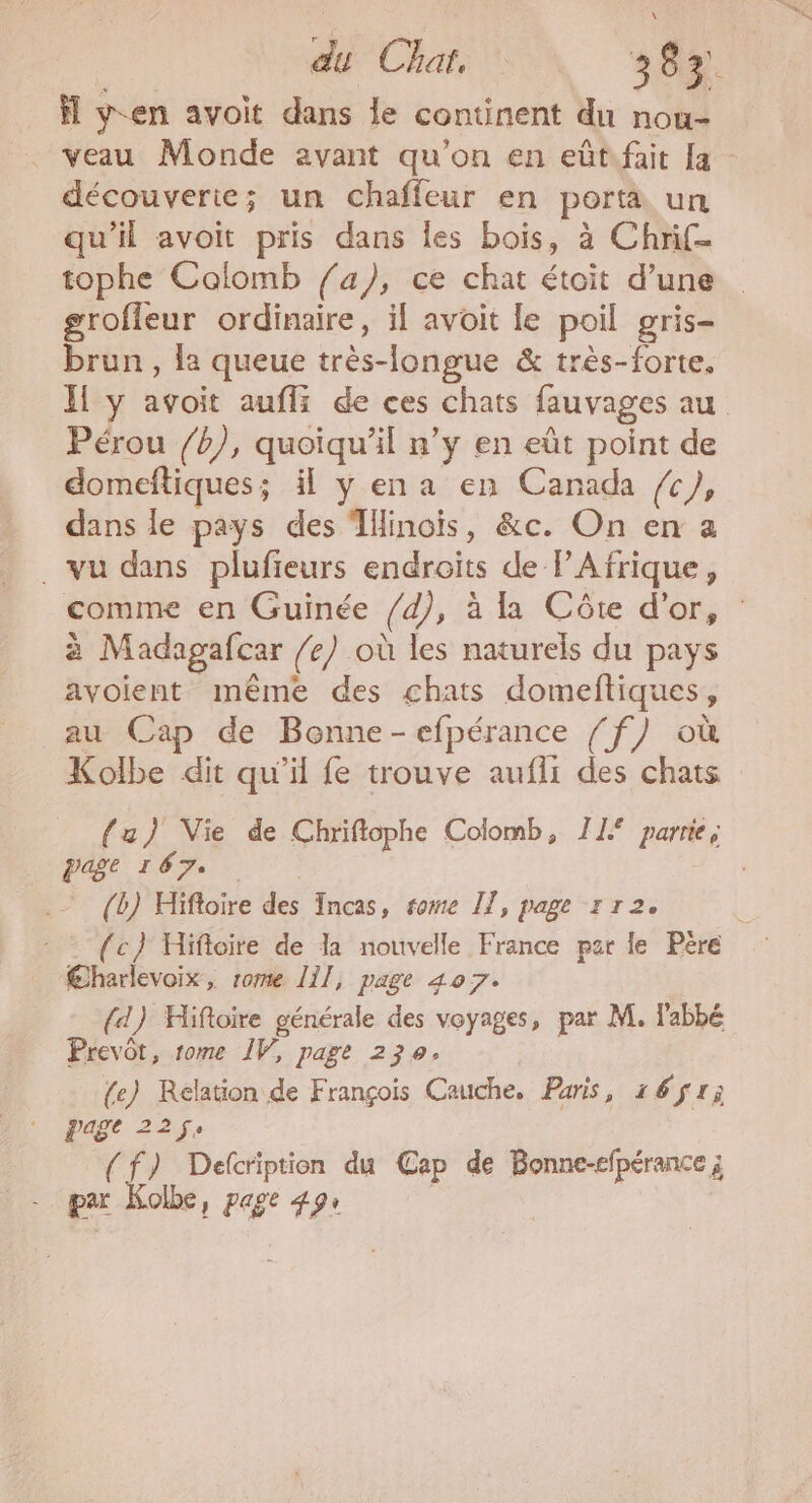 | du Chat. 382. fl yen avoit dans le continent du nou- . veau Monde avant qu'on en eûtifait [a découverie; un chaffeur en porta un qu'il avoit pris dans les bois, à Chrif- tophe Colomb fa), ce chat étoit d’une groffeur ordinaire, il avoit le poil gris- brun , la queue très-longue &amp; très-forte. Il y avoit aufli de ces chats fauvages au Pérou /b), quoiqu'il n’y en eût point de domeftiques 5 H yena en Canada /c), dans le pays des Tllinois, &amp;c. On en a . vu dans plufieurs endroits de PAfrique, comme en Guinée /d), à la Côte d'or, à Madagafcar /e) où les naturels du pays avoient même des chats domeftiques, au Cap de Bonne-efpérance / f) où Kolbe dit qu'il fe trouve aufli des chats {za} Vie de Chriftophe Colomb, 11% parie; Page 167. (b) Hifloire des Incas, rome IT, page 1 T2. “ : : (c} Hifloire de la nouvelle France par le Pere €harlevoix, rome 111, page 407. (4) Hifioire générale des voyages, par M. l'abbé Prevôt, rome IV, page 230. {e) Relation de François Cauche, Paris, 161; page 22 (f) Defcription du Cap de Bonne-efpérance ; par Kolbe, page 49: