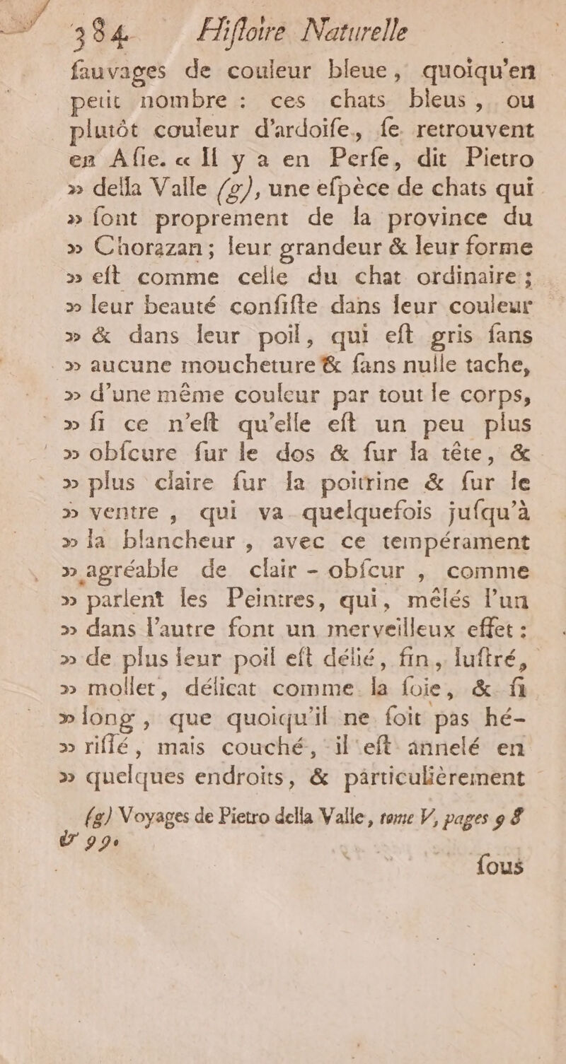 We 1 CT noté  384 ÆHifloire Naturelle fauvages de couleur bleue, quoiqu’en petit nombre : ces chats bleus, ou lutôt couleur d’ardoife, fe retrouvent en ÂAfie. « I y a en Perfe, dit Pietro » dela Valle /2), une efpèce de chats qui » font proprement de la province du >» Cüorazan; leur grandeur &amp; leur forme » eft comme celle du chat ordinaire ; » leur beauté confifte dans Îeur couleur » &amp; dans leur poil, qui eft gris fans » aucune moucheture &amp; fans nulle tache, » d’une même couleur par tout le corps, » fi ce n’eft qu’elle eft un peu plus » plus claire fur Îa poitrine &amp; fur le » ventre , qui va quelquefois jufqu’à » la blancheur , avec ce tempérament » agréable de clair - obfcur , comme » parlent les Peintres, qui, mêlés l’un » dans l’autre font un merveilleux effet : » de plus leur poil eft délié, fin, luftré, » moller, délicat comme. la foie, &amp; f »long , que quoiqu'il ne foit pas hé- » riflé, mais couché, il'eft annelé en » quelques endroits, &amp; particulièrement (g) Voyages de Pietro della Valle, rare V, pages 9 &amp; 7 9 90 {ous