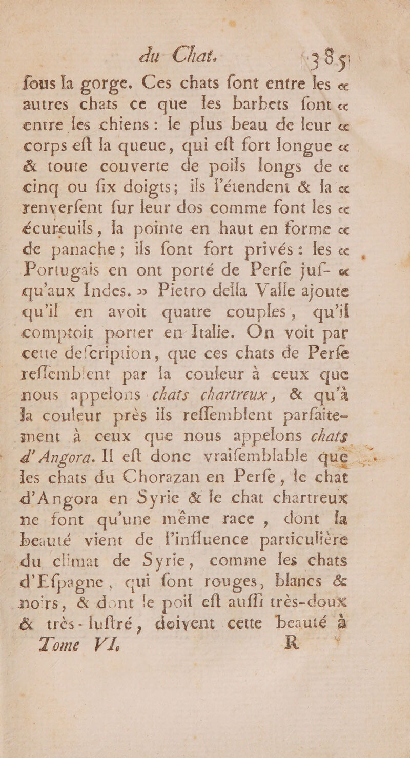 du Clat. \ 3 8 « S! fous la gorge. Ces chats font entre les « autres chats ce que les barbets font « entre les chiens: le plus beau de leur « corps eft la queue, qui eft fort longue « &amp; toute couverte de poils longs de « cinq ou fix doigts; ils l’étendeni &amp; la ce renverfent fur leur dos comme font les ce écureuils, la pointe en haut en forme ce de panache; ils font fort privés: les ce Portugais en ont porté de Perfe juf- &amp; qu'aux Indes. » Pietro della Valle ajoute qu'il en avoit quatre couples, qu'il comptoit porter en italie. On voit par cette defcription, que ces chats de Perfe reflemb'ent par la couleur à ceux que nous appelons chats chartreux, &amp; qu’à la couleur près ils reflemblent parfaite- ment à ceux que nous appelons chats les chats du Chorazan en Perfe, le chat d’Angora en Syrie &amp; le chat Chartetée ne font qu une même race , dont fa beauté vient de l'influence particulière _ du climat de Syrie, comme Îles chats 5 à Efpagne qui font rouges, blancs &amp; noïrs, &amp; -HE TE le poif eft auffi très-doux &amp; très-luftré, doivent cette beauté à Z'ome FL R }