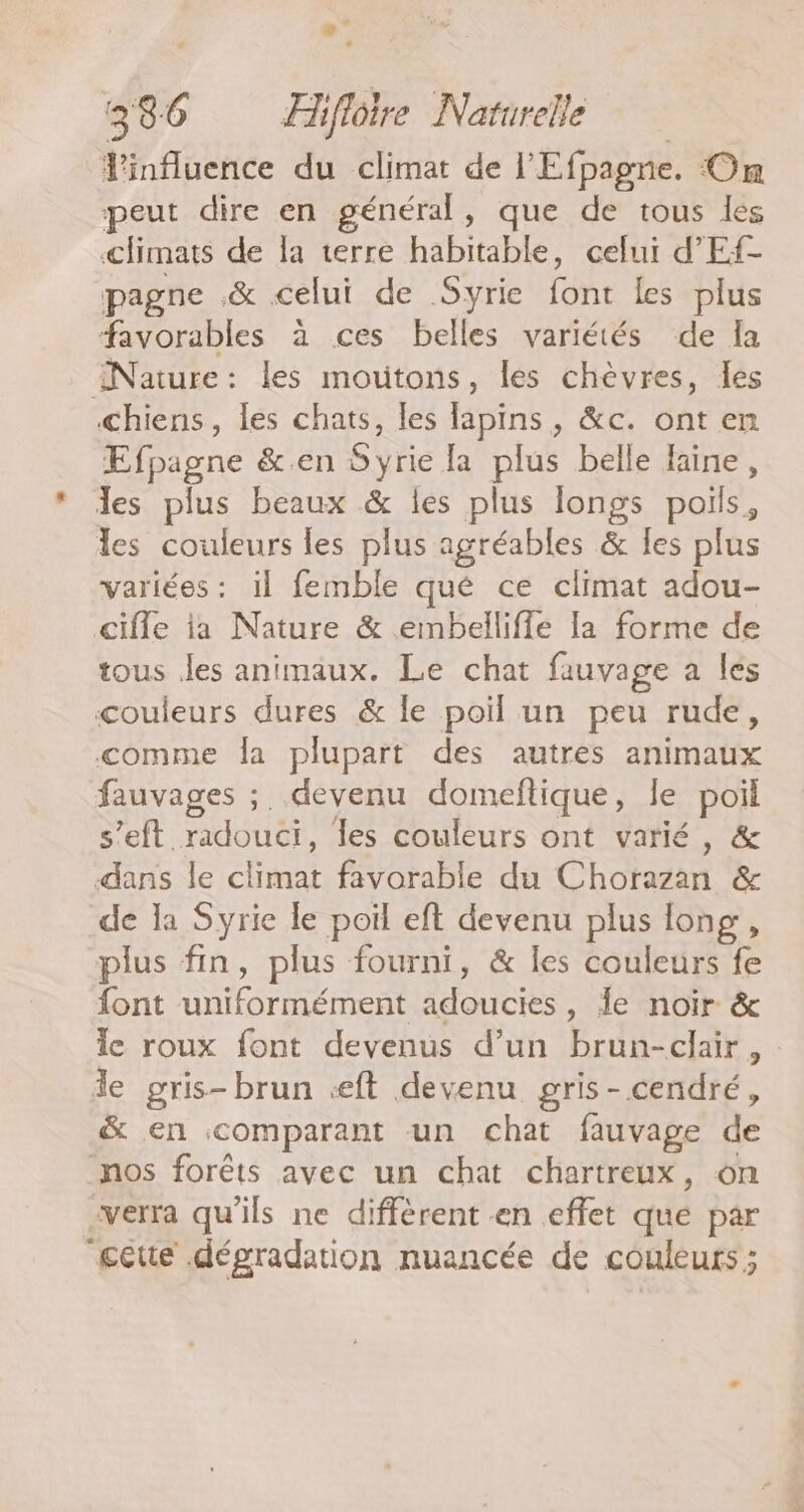 dflithée du climat de l'Efpagne. On peut dire en général, que de tous les climats de la terre habitable, celui d’'Ef- pagne .&amp; celui de Syrie font les plus favorables à ces belles variétés de la Nature: les moutons, les chèvres, les chiens, les chats, les lapins, &amp;c. ont en Efpagne &amp;.en Syrie la plus belle Haine, les plus beaux &amp; les plus longs poils, les couleurs les plus agréables &amp; les plus variées : Il femble qué ce climat adou- cifle ia Nature &amp; embelliffe la forme de tous les animaux. Le chat fauvage a les couleurs dures &amp; le poil un peu rude, comme la plupart des autres animaux fauvages ;. devenu domeftique, le poil s’eft. HOUR les couleurs ont varié, &amp; dans le climat favorable du Chorazan &amp; de la Syrie le poil eft devenu plus long, plus fin, plus fourni, &amp; les couleurs fe font TERRES Aout , de noir &amp; le roux font devenus d’un brun-clair , le gris-brun ceft devenu gris-cendré, &amp; en comparant un chat fauvage de nos forêts avec un chat chartreux, on verra qu'ils ne diffèrent en effet que par gette dégradation nuancée de couleurs ;
