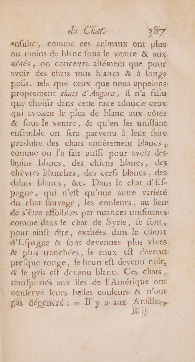 enfuite, comme ces animaux ont plus: ou moins de blanc fous le ventre &amp; aux: côtés, on concevra aifément que pour avoir des chats tous blancs &amp; à longs: poils, tels que ceux. que nous appelons: proprement chats d’Angora, il n’a fallu: que choïfir dans cette race adoucie ceux qui avoient le plus de blanc aux côtés: &amp; fous lé ventre, &amp; qu'en les uniffant enfemble on fera parvenu à Îeur faire: produire des chats entièrement blancs, comme on l’a fait aufft pour avoir des: lapins blancs, des chiens blancs, des: chèvres blanches, des cerfs blancs, des: daims blancs, &amp;c. Dans le chat d'Ef- pagne, qui n’eft qu'une autre variété du chat fauvage , les couleurs, au lieu: de s’être afoibiies par nuances uniformes: comme dans le chat de Syrie, fe font. pour ainfi dire, exaltées dans le climat d'Efpagne &amp; font devenues plus vives” &amp; plus tranchées, le roux eft devenu: prefque rouge, le brun eft devenu noir, &amp; le gris eft devenu blanc. Ces chats, tranfportés aux îles .de F'Amérique ont ‘confervé leurs belles couleurs &amp; n'ont pas dégénéré : « Il y a aux Antilles» R DE