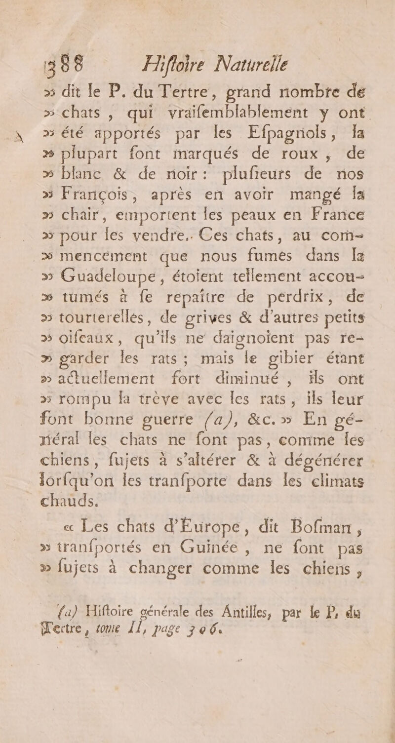 » dit le P. du Tertre, grand nombre dé » chats , qui vraifemblablement y ont »3 été apportés par les Efpagrols, Ja » plupart font marqués de roux , de » blanc &amp; de noir: plufieurs de nos » François, après en avoir mangé Îa » chair, emportent les peaux en France > pour les vendre. Ces chats, au corñ- > mencément que nous fumés dans fa » Guadeloupe, étoient tellement accou- >» tumés à fe repaitre de perdrix, de » tourterellés, de grives &amp; d’autres petits » oïfeaux, qu'ils ne daïgnoïent pas re- » garder les rats; mais le gibier étant >» actuellement fort diminué , ïls ont » rompu fa trève avec les rats, ils leur font bonne guerre /a), &amp;c.» En gé- néral les chats ne font pas, comime Îes chiens, fujets à s’altérer &amp; à dégéniérer lorfqu’on les tranfporte dans les climats chauds. « Les chats d'Europe, dit Bofman, » tranfportés en Guinée , ne font pas > fujets à changer comme les chiens, {4) Hifloire générale des Antilles, par Le P. du Wertre, some Îl, page 306