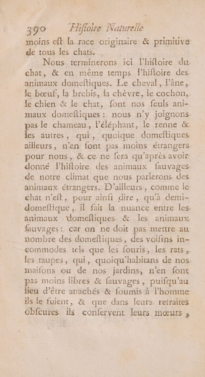 moins eft la race originaire &amp; primitive de tous les chats, | Nous terminerons ici l'hitoire du: chat, &amp; en même temps lhifloire des animaux domeftiques. Le cheval, âne, le bœuf, la brebis, la chèvre, Îe cochon, le chien &amp; le FE font nos feuls ani- maux domeftiques : nous n’y joignons pas le chameau, l’éléphant, le renne &amp; les auires , qui, quoique domeftiques. ailleurs, n’en font pas moins étrangers pour nous, &amp;-ce ne fera qu'après avoir donné Fhiftoire. des animaux fauvages: de notre climat que nous parierons des animaux étrangers. D'ailleurs, comme le chat n’eft, pour ainfi dire , qu'à demi- domeftique , il fait la nuance entre les. animaux ‘domeftiques. &amp; Îles animaux fauvages: car on ne doit pas mettre au nombre des domeftiques, des voifins in- gommodes tels que les fouris, les rats. les taupes, qui, quoiqu SE de nos: mailons ou de nos jardins, n’en font pas moins libres &amp; fauvages , puifqu’au. Heu d’être attachés &amp; foumis à l’homme ils le fuient, &amp; que dans leurs. retraites obfcures ils confervent leurs mœurs ;