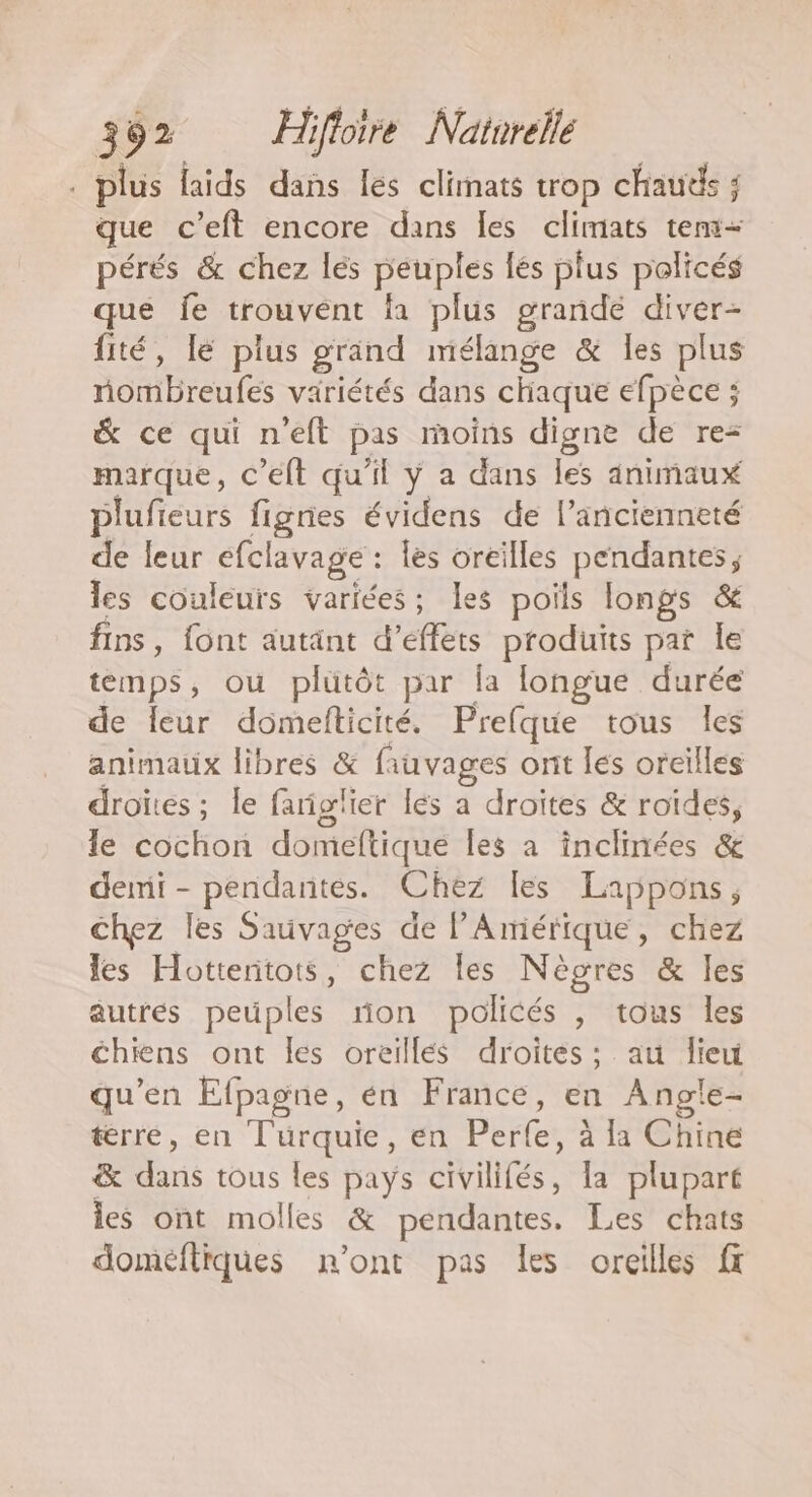 . plus laids dans les climats trop chauds ; que c’eft encore dans les climats tens- pérés &amp; chez les peuples lés plus policés que fe trouvent la plus grande diver- fité, lé plus grand mélange &amp; les plus nombreufes variétés dans chaque efpèce ; &amp; ce qui n'eft pas moins digne de re marque, c’elt qu'il ÿ a dans les animaux plufieurs figries évidens de l’ancienneté de leur efclavage : les oreilles pendantes; les couleurs variées; les poils longs &amp; fins, font autant d'effets produits par Îe temps, ou plutôt par la longue durée de Îeur domefticité. Prefque tous les animaux libres &amp; fiuvages orit les oreïlles droites; le fariglier les a droites &amp; roïdes, le cochon domeftique les a inclinées &amp; demi - pendantes. Chez les Lappons, chez les Sauvages de l'Amérique, chez les Hottentots, chez les Nègres &amp; les autres peuples ron policés , tous Îles chiens ont les oreillés droites; au lieu qu’en Efpagne, en France, en Angle- térre, en Turquie, en Perle, à la Chine &amp; dans tous les pays civilifés, la plupart ies ont molles &amp; pendantes. Les chats domeftiques n'ont pas les oreilles ft
