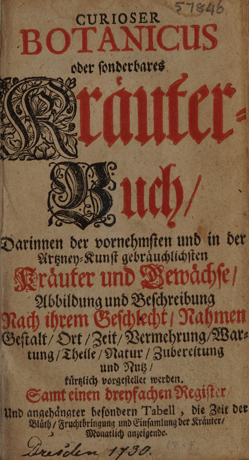 CURIOSER N ANIC Darinnen der vornehmſten und in der Artzney⸗Kunſt gebraͤuchlichſten | Kraͤuter und Bewaͤchſe / Abbildung und Beſchreibung Nach ihrem Gehe tNahmen Geſtalt / Ort / Zeit / Vermehrung / War⸗ tung / Theile / Natur / Zubereitung | und Nutz / F kurzlich vorgeſtellet werden. Samt einen dreyfachen Regiſter⸗ und angehänater befondern Toben , bie Zeit der Bluͤth / Fruchtbringung und Einſamlung der Kraͤuter / Monatlich anzeigende. ee 1