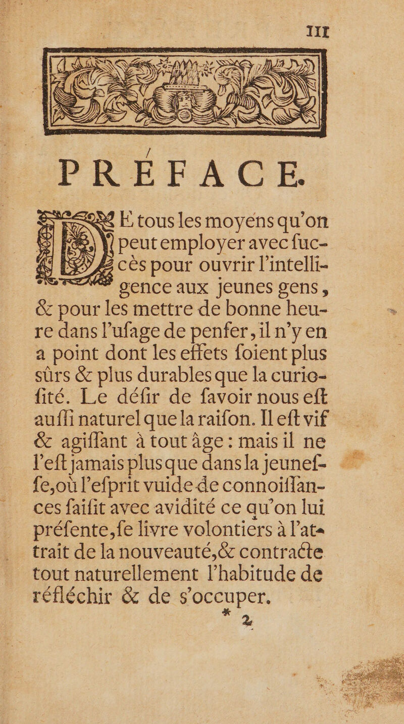 X E tous les moyens qu’on |) peutemployer avec fuc- £ cès pour ouvrir l'intelli- É gence aux Jeunes gens, &amp; pour les mettre de bonne heu- re dans l’ufage de penfer, il n’y en a point dont les effets foient plus sûrs &amp; plus durables que la curie- fité. Le défir de favoir nous eft aufli naturel que la raïfon. Il eft vif &amp; agiflant à tout âge : mais il ne l'eft jamais plusque dans la jeunef- fe,où l’efprit vuide de connoiflan- ces faifit avec avidité ce qu’on lui préfente,fe livre volontiers à l’at« trait de la nouveauté,&amp; contracte tout naturellement l’habitude de réfléchir &amp; de s'occuper. 2