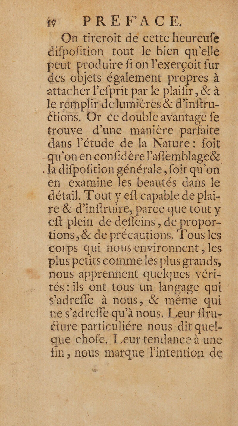 ÿ PRÉFACE. On tireroit de cette heureufe difpofition tout le bien qu'elle peut produire fi on l’exerçoit fur des objets également propres à attacher l’efprit par le plaifir, &amp; à le rémplir delumières &amp; d’inftru- étions. Or ce double avantage fe trouve d'une manière parfaite dans l'étude de la Nature: foit qu'on en confidère l’afflemblageëz la difpofition générale. foit qu'on en examine les beautés dans le détail. T'out y eft capable de plai- re &amp; d'inftruire, parce que tout y eft plein de defleins, de propor- tions, &amp; de précautions. Fous les corps qui nous environnent ; les plus petits comme les plus grands, nous apprenñhent quelques véri- tés: ils ont tous un langage qui s’'adrefle à nous, &amp; même qui ne s’adrefle qu’à nous. Leur ftru- éture particuliére nous dit quel- que chofe. Leur tendance à une fin, nous marque l'intention de Ve