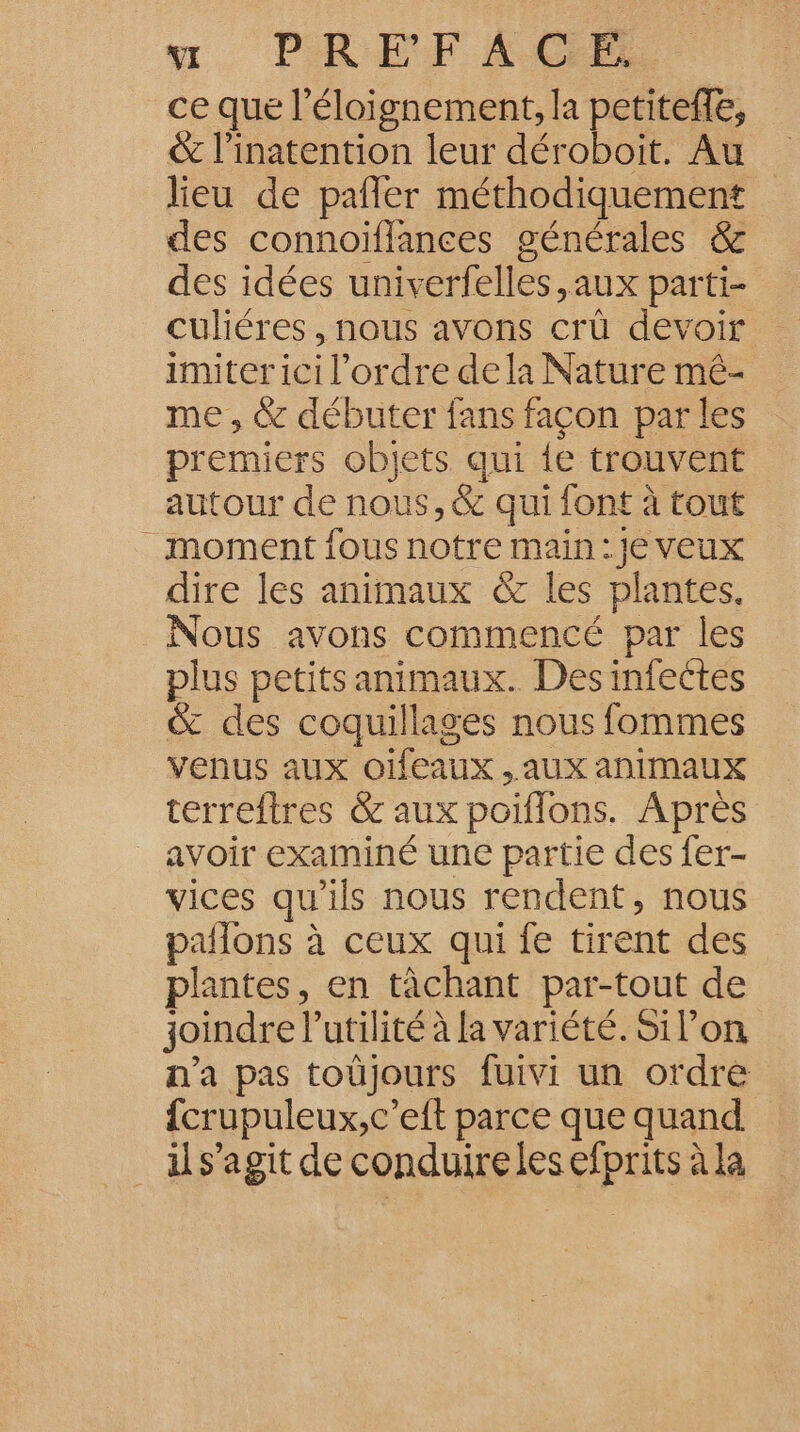 nu. PREFACGE ce que l'éloignement, la petiteffe, &amp; l’inatention leur déroboit. Au lieu de pafler méthodiquement des connoïflances générales &amp; des idées univerfelles,aux parti- culiéres , nous avons crû devoir imiter ici l’ordre dela Nature mé- me , &amp; débuter fans façon par les premiers objets qui {e trouvent autour de nous, &amp; qui font à tout moment fous notre main :}e veux dire les animaux &amp;c les plantes. Nous avons commencé par les plus petits animaux. Des infectes &amp; des coquillages nous fommes venus aux OHEAUX , AUX animaux terreftres &amp; aux poiflons. Après _ avoir examiné une partie des fer- vices qu’ils nous rendent, nous pañlons à ceux qui fe tirent des plantes, en tâchant par-tout de joindre l'utilité à la variété. Silon n'a pas toûüjours fuivi un ordre fcrupuleux,c’eft parce que quand il s’agit de conduire les efprits à la