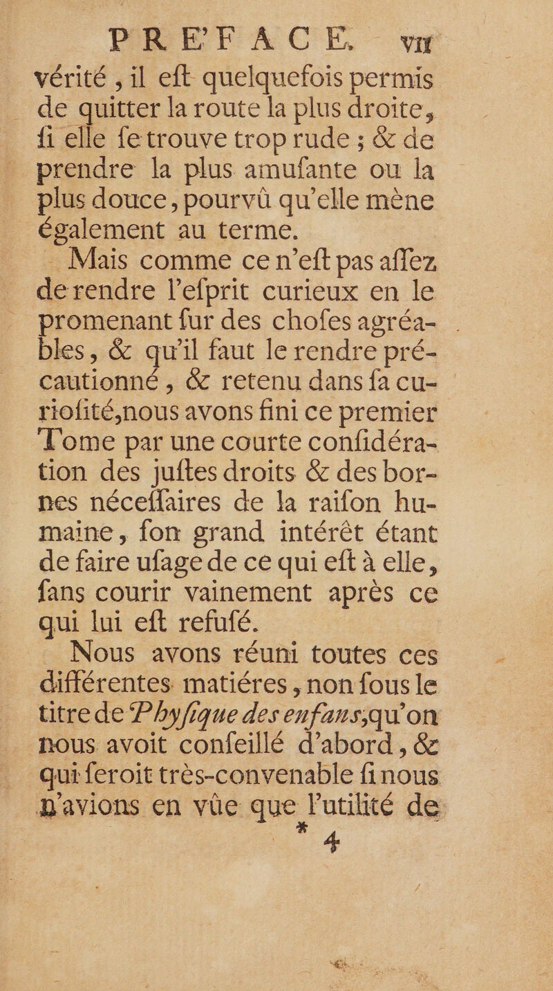 vérité , il eft quelquefois permis . de quitter la route la plus droite, {1 elle fe trouve trop rude ; &amp; de prendre la plus amufante ou la plus douce, pourvû qu’elle mène Également au terme. . Mais comme ce n’eft pas aflez de rendre l’efprit curieux en le promenant fur des chofes agréa- . bles, &amp; qu’il faut le rendre pré- cautionné , &amp; retenu dans fa cu- riofité,nous avons fini ce premier Tome par une courte confidéra- tion des juites droits &amp; des bor- nes néceflaires de la raifon hu- maine, fon grand intérêt étant de faire ufage de ce qui eft à elle, fans courir vainement après ce qui lui eft refufé. _ Nous avons réuni toutes ces différentes matiéres, non fous le titre de Phyfique des enfans;qu’on nous avoit confeillé d’abord , &amp; qui feroit très-convenable finous n'avions en vüe que Putilité de: 4
