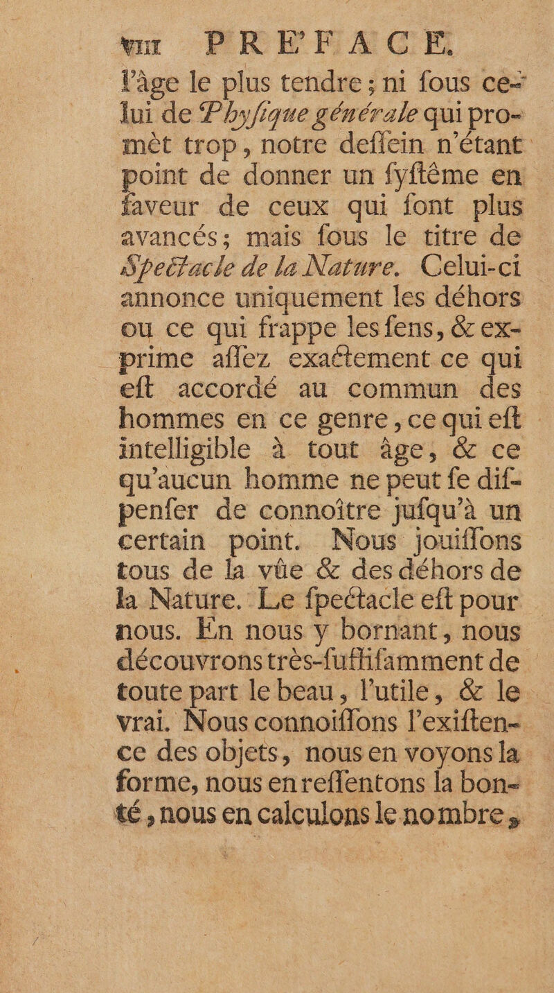 Pâge le plus tendre ; n1 fous ce- lui de Phy/ique générale qui pro- mèt trop, notre deflein n'étant point de donner un {yftême en faveur de ceux qui font plus avancés; mais fous le titre de Speltacle de la Nature. Gelui-ci annonce uniquement les déhors ou ce qui frappe les fens, &amp; ex- _ prime aflez exactement ce qui et accordé au commun des hommes en ce genre ,cequieft intelligible à tout âge, &amp; ce qu'aucun homme ne peut fe dif- penfer de connoître jufqu’à un certain point. Nous jouiflons tous de la vûe &amp; des déhors de la Nature. Le fpectacle eft pour nous. En nous y bornant, nous découvronstrès-fuffifamment de toute part le beau, l'utile, &amp; le. vrai. Nous connoïflons l’exiften- ce des objets, nousen voyons la forme, nous en reflentons la bon- té, nous en calculons lenombre,