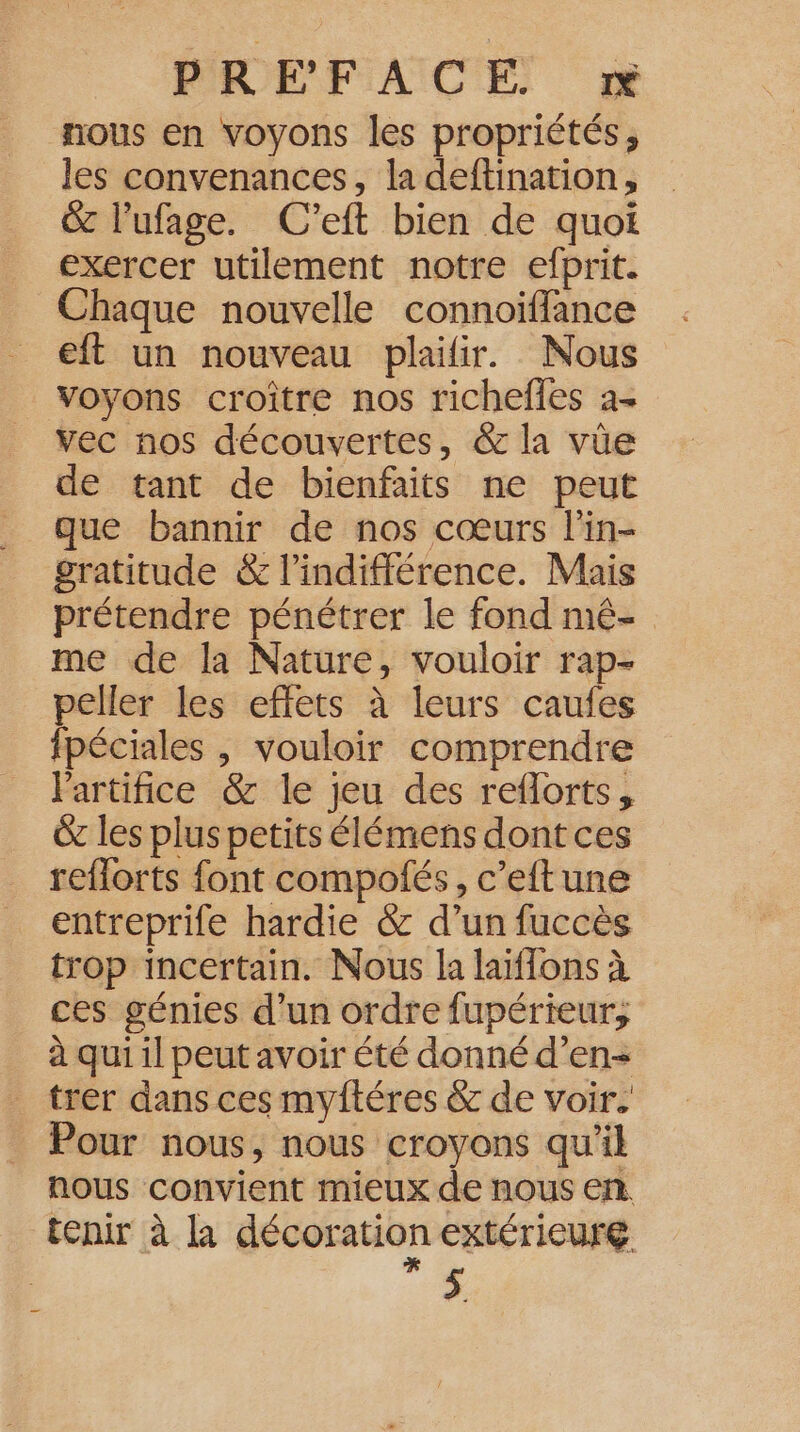 nous en voyons les propriétés ; les convenances, la deftination, &amp; l’ufage. C'’eft bien de quoi exercer utilement notre efprit. Chaque nouvelle connoiïfflance eft un nouveau plaifir. Nous voyons croître nos richefles a+ vec nos découvertes, &amp; la vûe de tant de bienfaits ne peut que bannir de nos cœurs l'in- gratitude &amp; l'indifférence. Mais prétendre pénétrer le fond mé- me de la Nature, vouloir rap- peller les effets à leurs caufes fpéciales | vouloir comprendre lartifice &amp; le jeu des reflorts, &amp; les plus petits élémens dont ces reflorts font compofés, c’eftune entreprife hardie &amp; d’un fuccès trop incertain. Nous la laïffons à ces génies d’un ordre fupérieur, à qui il peut avoir été donné d’en- trer dans ces myftéres &amp; de voir. Pour nous, nous croyons qu’il nous convient mieux de nous en tenir à la décoration extérieure