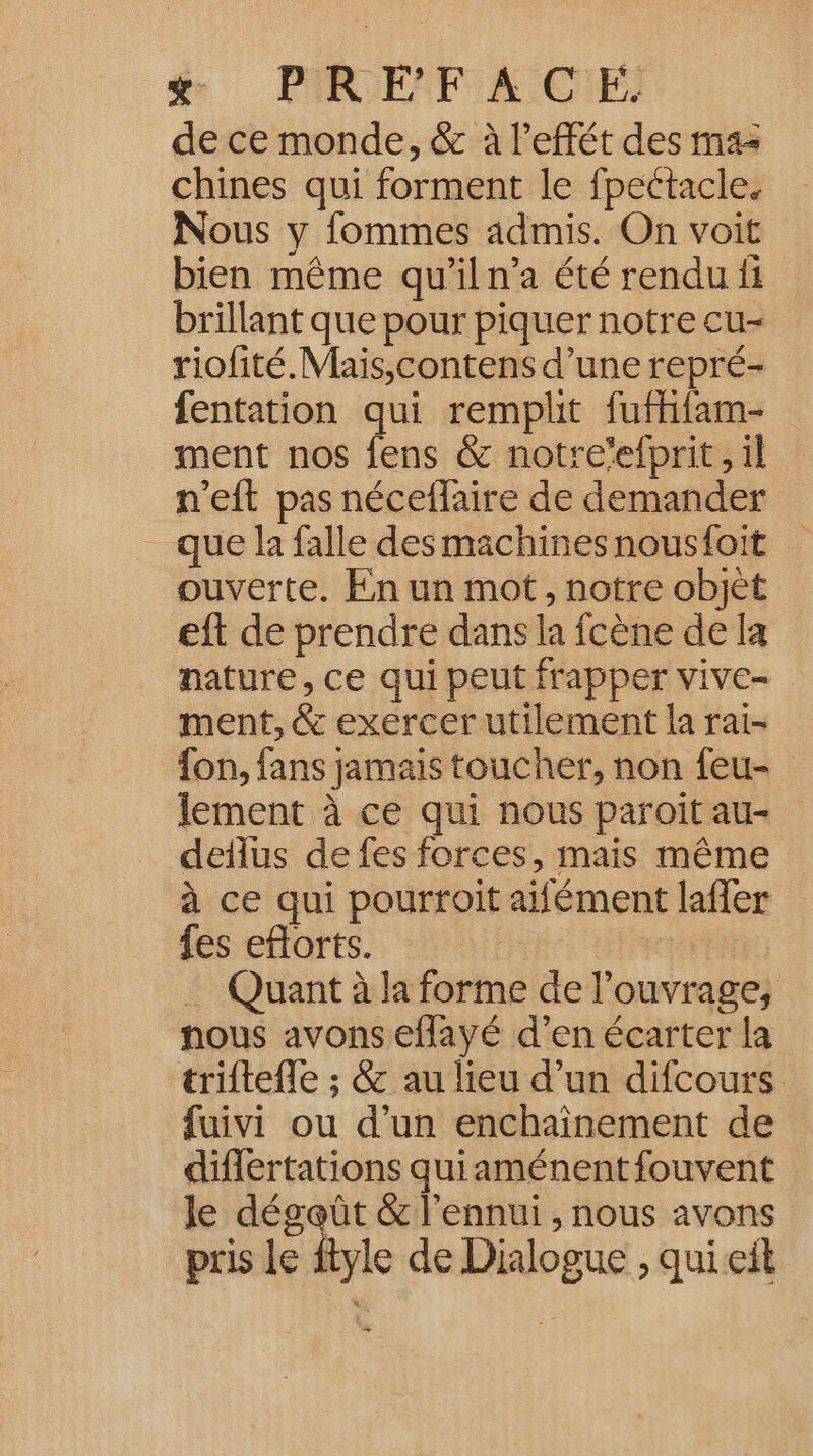 # PR ENTIA CE de ce monde, &amp; à l’effét des mas chines qui forment le fpectacle. Nous y fommes admis. On voit bien même qu’il n’a été rendu fi brillant que pour piquer notre cu- riofité.Mais,contens d’une repré- fentation qui remplit fufhifam- ment nos fens &amp; notre’efprit , il n'eft pas néceflaire de demander _ que la falle desmachines nousfoit ouverte. En un mot, notre objèt eft de prendre dans la fcène de la nature, ce qui peut frapper vive- ment, &amp; exercer utilement la rai- fon, fans jamais toucher, non feu- lement à ce qui nous paroit au- … deflus de fes forces, mais même à ce qui pourroit aifément lafer fes eftorts. … Quant à la forme de l'ouvrage, nous avons eflayé d’en écarter la triftefle ; &amp; au lieu d’un difcours fuivi ou d’un enchaînement de diflertations quiaménent fouvent le rade &amp; l'ennui , nous avons pris le ftyle de Dialogue ;, qui eit +