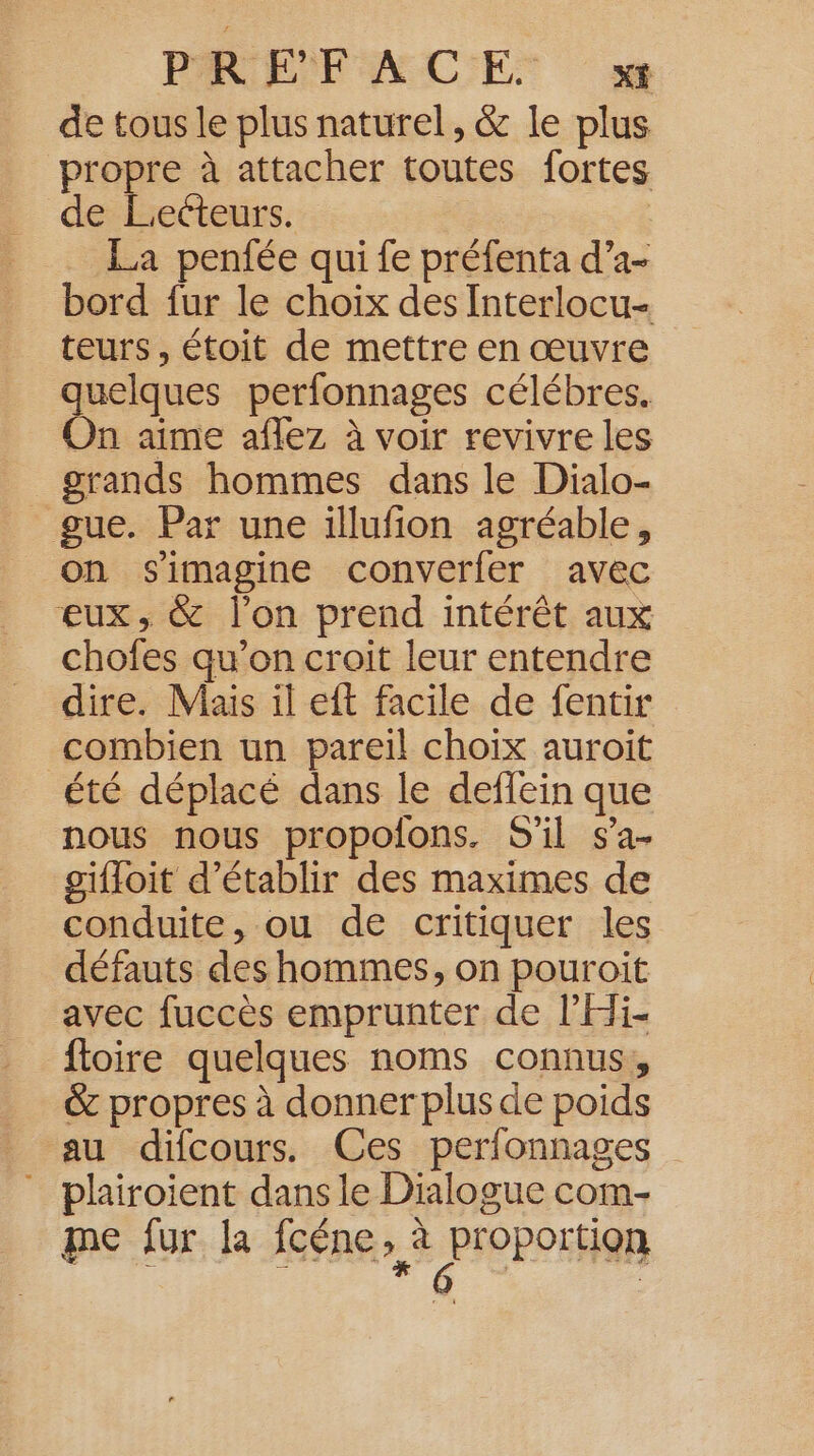 de tous le plus naturel, &amp; le plus propre à attacher toutes fortes de Lecteurs. La penfée qui fe préfenta d’a- bord fur le choix des Interlocu- teurs, étoit de mettre en œuvre quelques perfonnages célébres. On aime aflez à voir revivre les grands hommes dans le Dialo- gue. Par une illufion agréable, on s'imagine converfer avec eux, &amp; l'on prend intérêt aux chofes qu’on croit leur entendre dire. Mais il eft facile de fentir combien un pareil choix auroit été déplacé dans le deffein que nous nous propofons. S'il sa- giffoit d'établir des maximes de conduite, ou de critiquer les défauts des hommes, on pouroit avec fuccès emprunter de l'Hi- foire quelques noms connus, &amp; propres à donner plus de poids au difcours. Ces perfonnages _ phairoient dans le Dialogue com. me fur la Ines, &amp; PIOPOrHOR