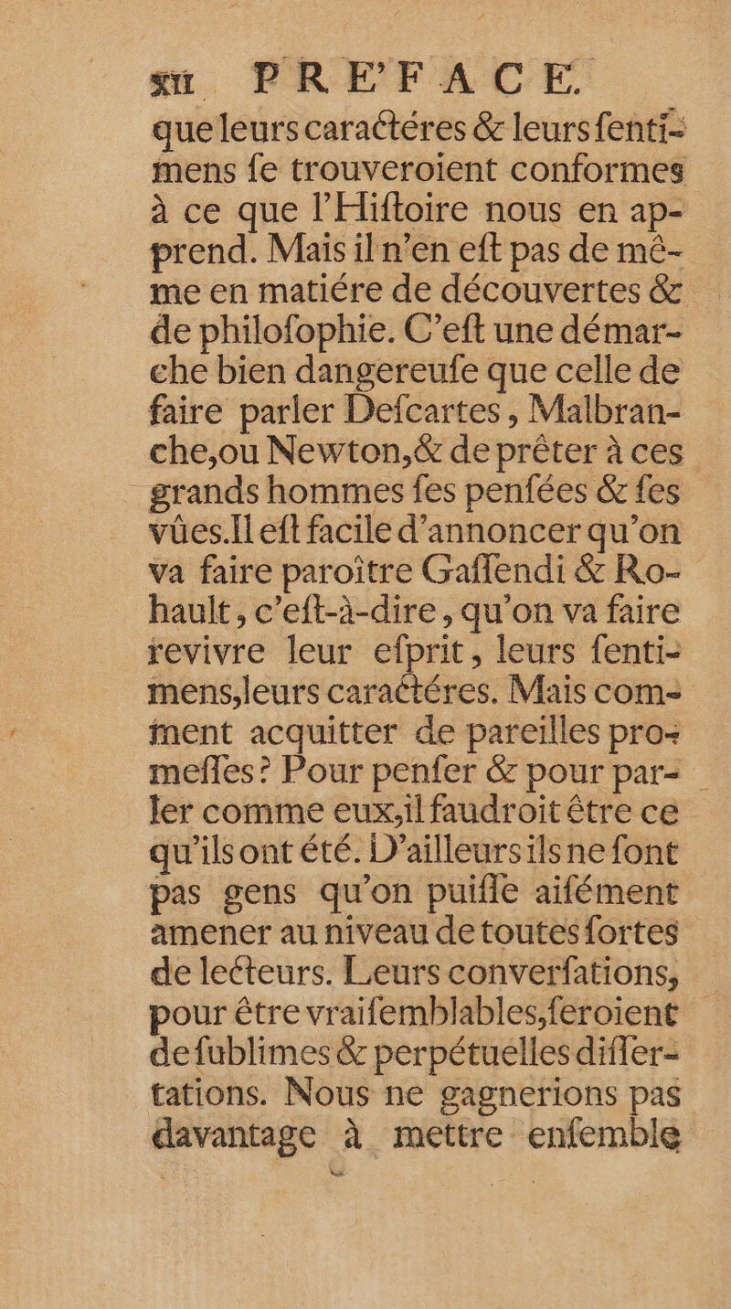 “ PREFACE., que leurs caraétéres &amp; leurs fenti- mens fe trouveroïient conformes à ce que l'Hiftoire nous en ap- prend. Mais il n’en eft pas de mê- me en matiére de découvertes &amp; de philofophie. C’eft une démar- che bien dangereufe que celle de faire parler Defcartes , Malbran- che,ou Newton,&amp; de prêter à ces grands hommes fes penfées &amp; fes vües.Il eft facile d'annoncer qu'on va faire paroître Gaffendi &amp; Ro- hault, c’eft-à-dire , qu'on va faire revivre leur efprit, leurs fenti- mens.leurs caraétéres. Mais com- ment acquitter de pareilles pro- mefles? Pour penfer &amp; pour par= ler comme eux,il faudroit être ce qu'ilsont été. D'ailleursilsnefont pas gens qu’on puifle aifément amener au niveau de toutesfortes de leéteurs. Leurs converfations, pour être vraifemblables;feroient defublimes &amp; perpétuelles differ- tations. Nous ne gagnerions pas davantage à mettre enfemble