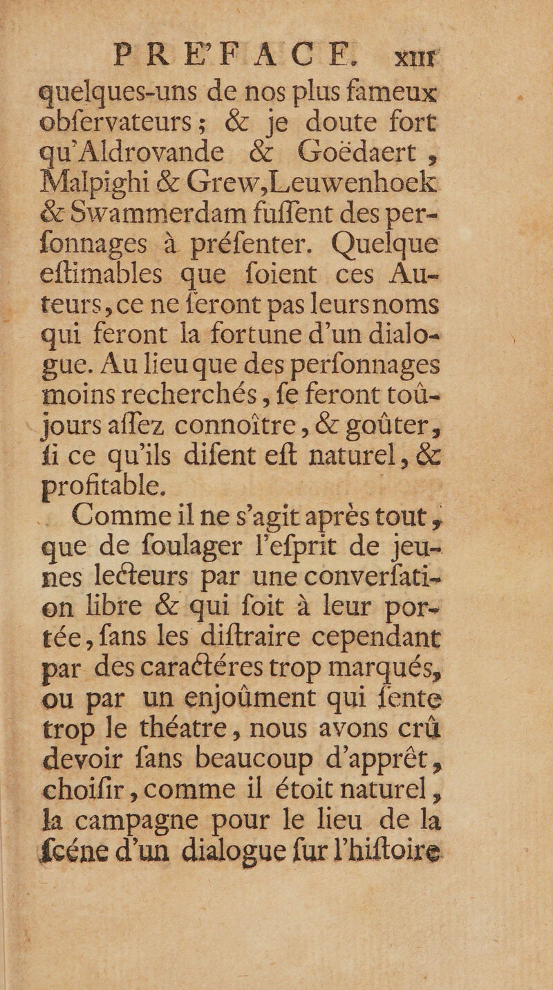 PREFFACE. xur quelques-uns de nos plus fameux obfervateurs; &amp; je doute fort qu'Aldrovande &amp; Goëdaert , Malpighi &amp; Grew,Leuwenhoek &amp; Swammerdam fuflent des per- fonnages à préfenter. Quelque eftimables que foient ces Au- teurs, ce ne feront pas leursnoms qui feront la fortune d’un dialo- gue. Au lieu que des perfonnages moins recherchés, fe feront toû- Jours aflez connoître , &amp; goûter, _ ice qu'ils difent eft naturel, &amp; profitable. REA : Commeil ne s’agit aprèstout, que de foulager l'efprit de jeu- nes lecteurs par une converfati- on libre &amp; qui foit à leur por- tée, fans les diftraire cependant par des caraétéres trop marqués, ou par un enjoüment qui {ente trop le théatre, nous avons crüû devoir fans beaucoup d’apprêt, choïlir , comme il étoit naturel, Ja campagne pour le lieu de la fcéne d'un dialogue fur l'hiftoire