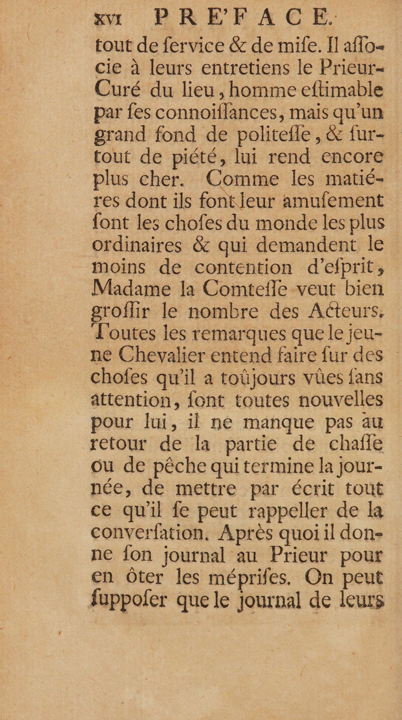 tout de fervice &amp; de mile. Il affo- cie à leurs entretiens le Prieur- Curé du lieu, homme eftimable par fes connoïflances, mais qu’un grand fond de politefle , &amp; fur- tout de piété, lui rend encore plus cher. Comme les matié- res dont ils fontieur amufement {ont les chofes du monde les plus ordinaires &amp; qui demandent le moins de contention d’efprit, Madame la Comtefle veut bien groflir le nombre des Acteurs, L'outes les remarques que le jeu- ne Chevalier entend faire fur des chofes qu’il a toûjours vües fans attention, font toutes nouvelles pour lui, il ne manque pas au retour de la partie de chafle ou de pêche qui termine la jour- née, de mettre par écrit tout ce quil fe peut rappeller de la converfation. Après quoi il don- ne fon journal au Prieur pour en Ôter les méprifes. On peut fuppofer que le journal de leurs