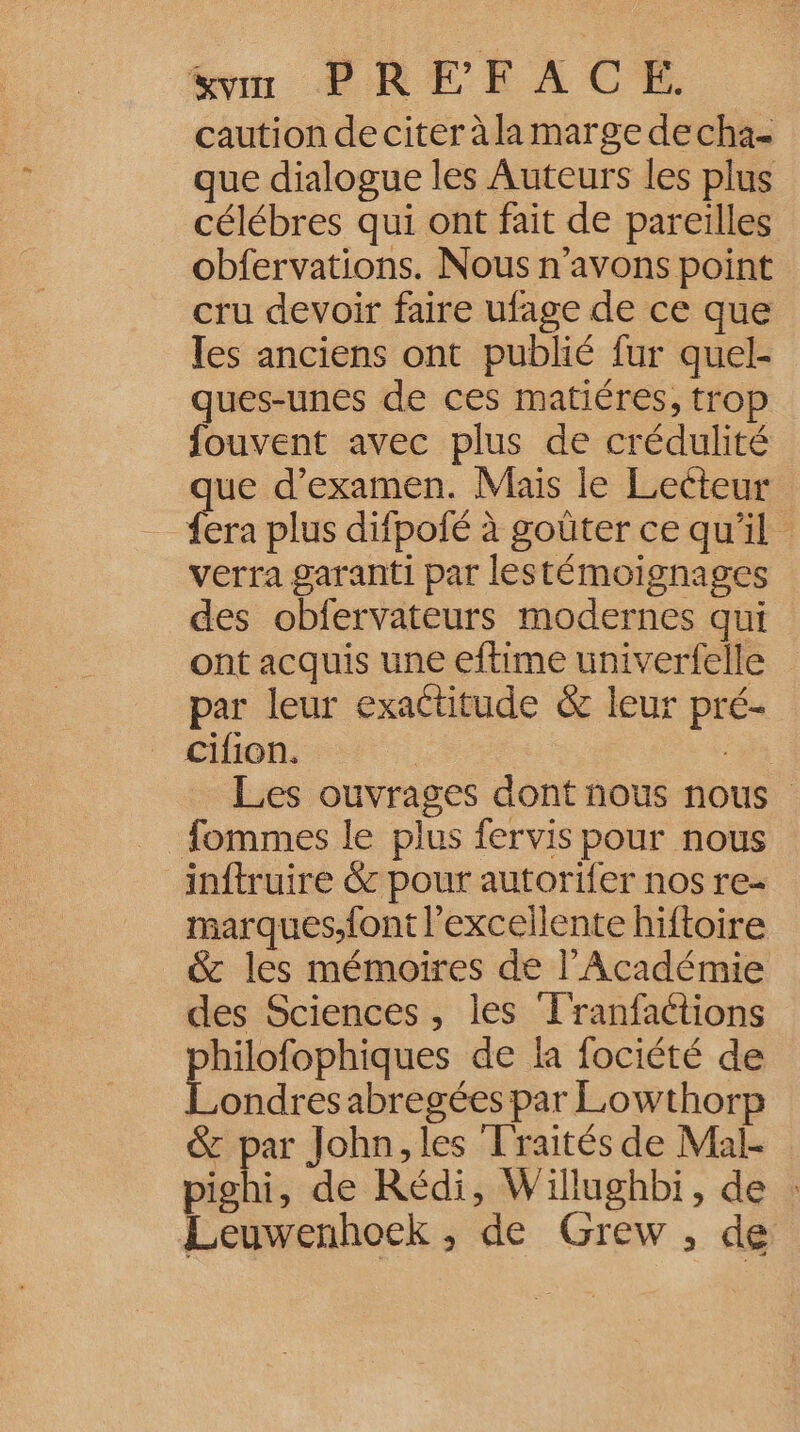 &amp;vm PREFAC EF. caution de citer à la marge decha- que dialogue les Auteurs les plus célébres qui ont fait de pareilles obfervations. Nous n'avons point cru devoir faire ufage de ce que les anciens ont publié fur quel- ques-unes de ces matiéres, trop fouvent avec plus de crédulité que d'examen. Mais le Lecteur {era plus difpofé à goûter ce qu'il verra garanti par lestémoignages des obfervateurs modernes qui ont acquis une eftime univerfelle par leur exactitude &amp; leur pré- cifion. | | Les ouvrages dont nous nous _ fommes le plus fervis pour nous inftruire &amp; pour autorifer nos re- marques.f{ont l'excellente hiftoire &amp; les mémoires de l’Académie des Sciences, les F'ranfaétions hilofophiques de la fociété de Labdies abregées par Lowthorp &amp; par John, les Traités de Mal- mi de Rédi, Willughbi, de : Leuwenhoek , de Grew , de