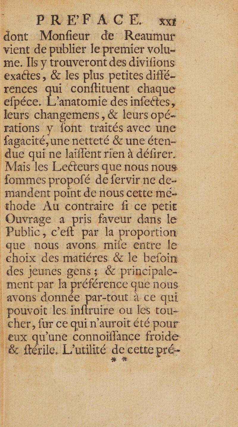 dont Monfieur de Reaumur vient de publier le premier volu- me. Îls y trouveront des divitions exactes, & les plus petites diffé rences qui conftituent chaque efpéce. L’anatomie des infeétes, leurs changemens , & leurs opé- rations y font traités avec une fagacité,une netteté & une éten- due qui ne laïlent rien à défirer. Maïs les Lecteurs que nous nous fommes propofé de fervir ne de- mandent point de nous cette mé- thode Au contraire fi ce petit Ouvrage a pris faveur dans le Public, c’eft par la proportion que nous avons. mile entre le choix des matiéres & le befoin des jeunes gens ; & principale- | ment par la préférence que nous | avons donnée par-tout à ce qui | pouvoit les. inftruire ou les tou- cher, fur ce qui n’auroit été pour eux qu’une connoiffance froide ‘‘êc ftérile. L’utilité de cette pré