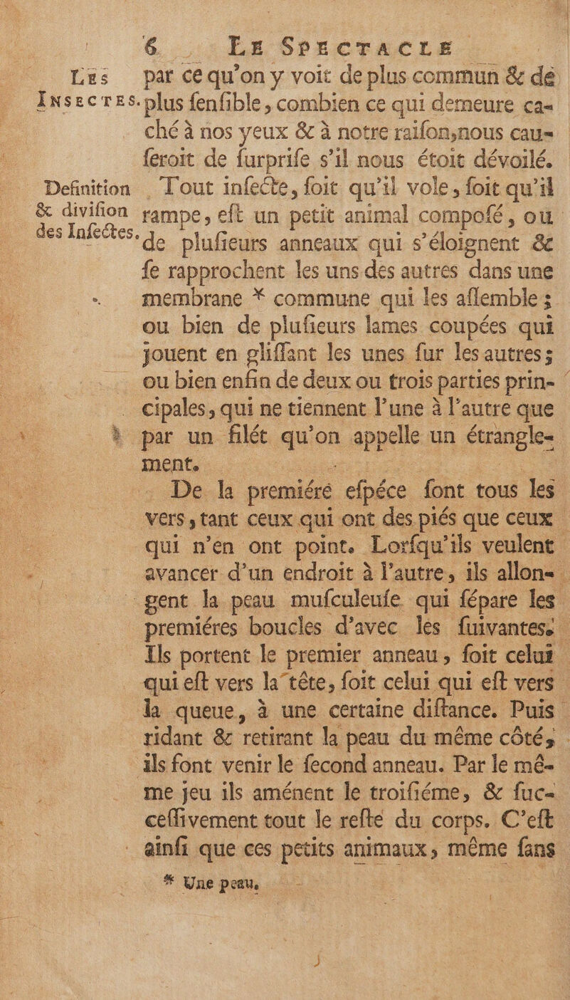 Lus par ce qu’on y voit de plus commun & de Insecres. “plus: fenfible , combien ce qui demeure ca- ché à nos yeux &c à notre ralfon,nous cau= feroit de furprife s’il nous étoit dévoilé. Definition . Tout infeéte, foit qu’il vole, foit qu pi & divifion rampe, eft un petit animal compofé, où se plu ieurs anneaux qui s’éloignent & fe rapprochent les uns des autres dans une - membrane Ÿ commune qui les aflemble ; | ou bien de plufieurs lames coupées qui jouent en gliffant les unes fur lesautres; ou bien enfin de deux ou trois parties Prine cipales, qui ne tiennent l’une à l’autre que à par un filét au on appelle un étrangle- ment. | De la premiéré efbéce font tous les Vers tant Ceux qui ont des piés que ceux qui n’en ont point. Lorfqu'ils veulent avancer d’un endroit à l’autre, ils allons gent la peau mufculeufe qui fépare les premiéres boucles d’avec les fuivantes. Ils portent le premier anneau , foit celui qui eft vers la”tête, foit celui qui eft vers la queue, à une certaine diftance. Puis se ridant & retirant la peau du même côté, : ls font venir le fecond anneau. Par le mé- me jeu ils aménent le troifiéme, & fuc- ceffivement tout le refte du |COrps. C’eft _ ainfi que ces petits animaux, même fans # Une peau,