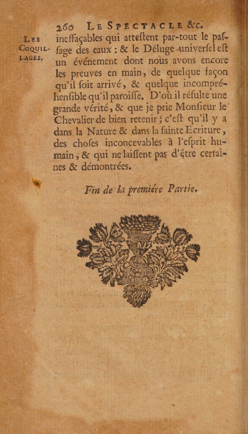 ineffaçables qui aides par-tout le paf- QUIL- fage des eaux : &amp; Je Délugeuniverfel ef AGES. un événement dont noùs avons encore les preuves en main» de quelque façon qu'il foit arrivé, &amp; quelque INCOMPrÉ= n en ble qu'il paroiffe, D'oùilréfulte une : | grande vérité, &amp; que je us Monfieur le’ … Chevalierde bien retenir; c'eft qu'ily a # … dans la Nature &amp; dans la fainte Ecriture, # des chofes inconcevables à l'efprit hu= 1 main, &amp; qui nelaïffent pe d’être Certais  nes &amp; E démongrées. — pe Fin de L premiée } Partie res RE AE y Fr PR ITS DA ASE Re A RER LS ve