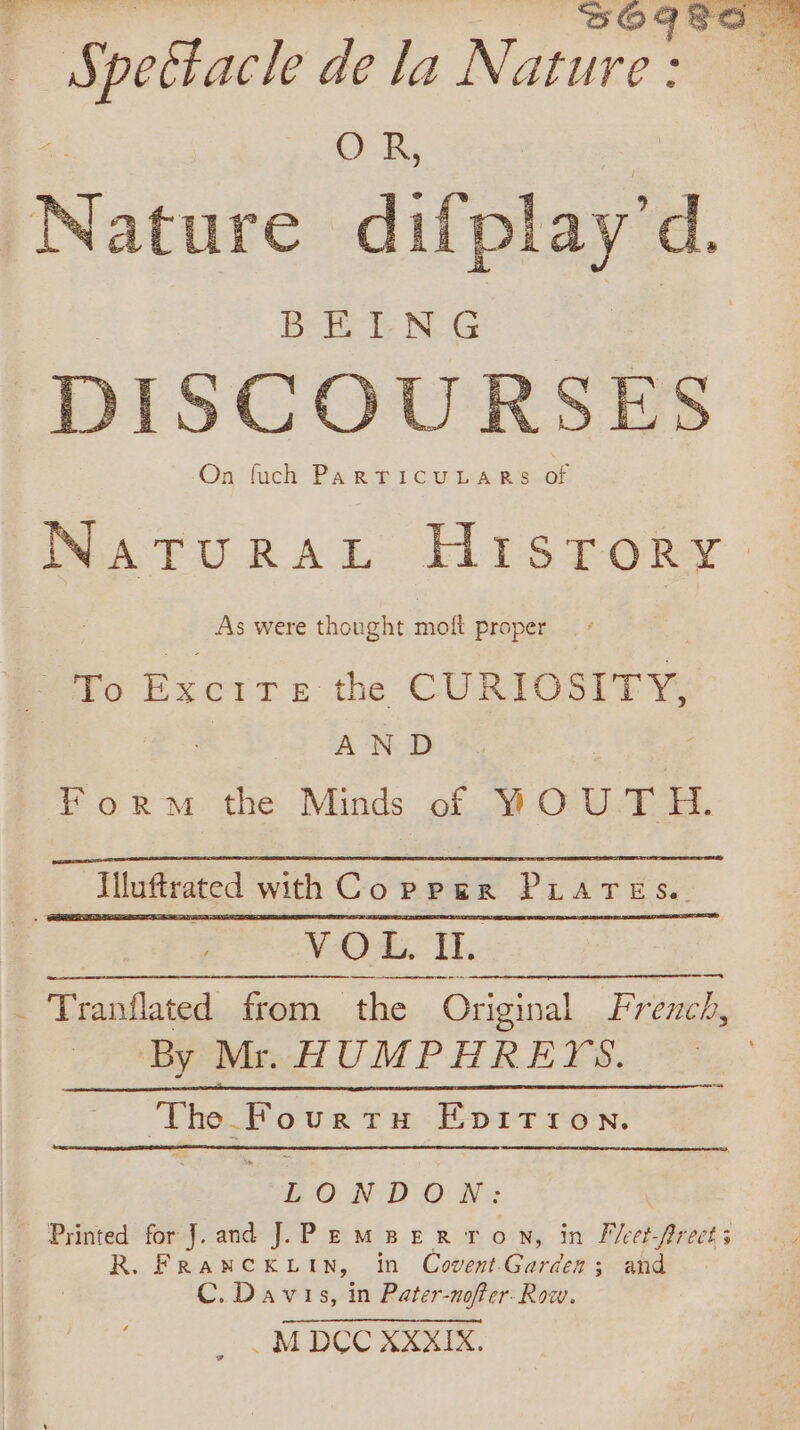 Nainve difpl ay d. DISCOURSES On fuch PAR TICULARSLOf NATURAL HTsrokRr : As were thought moft proper 4: To Poire. the CURIOSITY, AND Form the Minds of W OUT H. Illuftrated with Copper PLATES. | VOL IT. . Tranflated from fife Original French, By Mr. HUMPHREYS. ‘The Pourtu Epittion. LONDON: Printed for J.and J. PemBerRtron, in Fleet-frect; RANCKLIN, in Covent Garder ; and C. Davis, in Pater-nofter- Row.