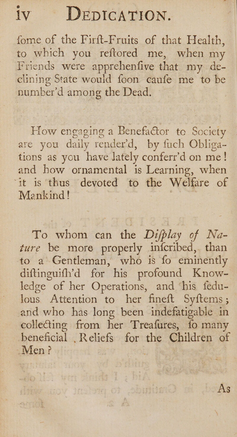 fome of the Firft-Fruits of that Health, to which you reftored me, when my Friends were apprehenfive that my de- clining State would foon caufe me to be number’ d among the Dead. How engaging a Benefactor to Society are you daily render’d, by fuch Obliga- tions as you have lately conferr’d on me! and how ornamental is Learning, when it is thus devoted to the Welfare of Mankind! Geer meee To whom can the Dz/play of Na- gure be more properly infcribed,. than to a Gentleman, who is fo eminently diftinguifh’d for his profound Know- ledge of her Operations, and ‘his fedu- lous. Attention to her fineft Syftems ; and who has long been indefatigable in collecting from her Treafures, fo man beneficial . Reliefs for the Children of Men? As