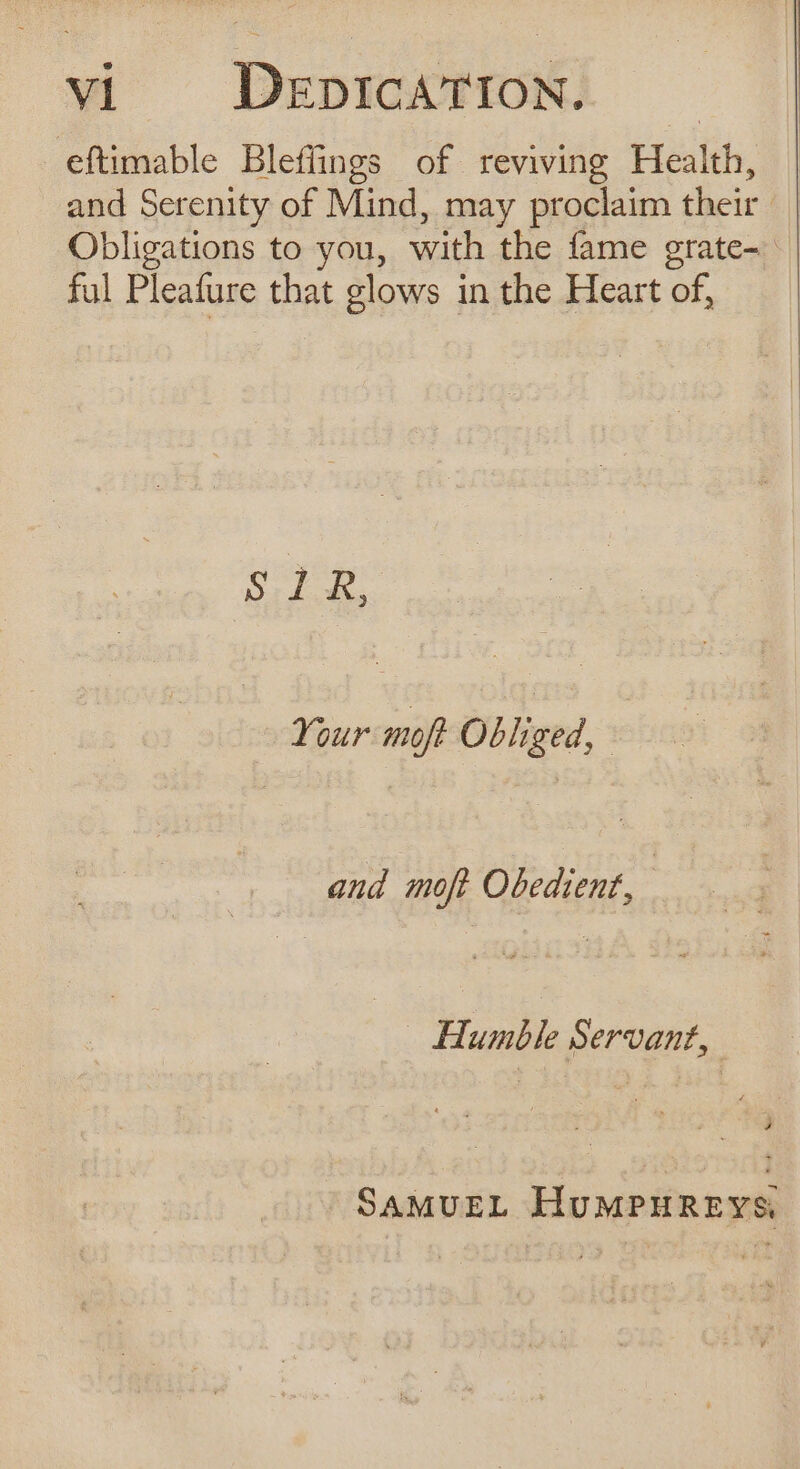 eftimable Bleffings of reviving Health, and Serenity of Mind, may proclaim their | Obligations to you, with the fame grate- ful Pleafure that glows in the Heart of, SUR Your moft Obliged, and moft Obedient, | : Humble Servant, SAMUEL HuMPHREYS,