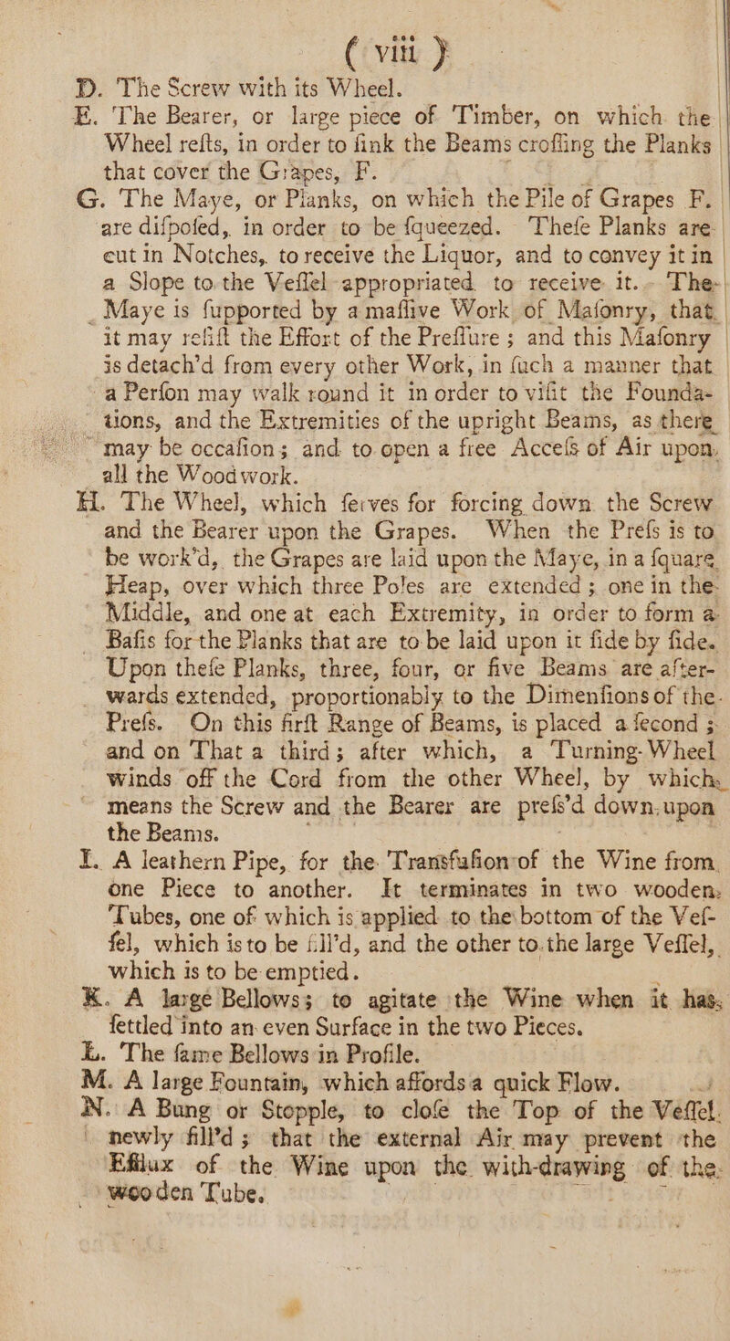 (Cv ER | D. The Screw with its Wheel. | E. ‘The Bearer, or large piece of Timber, on which the | Wheel refts, in order to fink the Beams crofling the Planks that cover the Grapes, F. eS ae G. The Maye, or Planks, on which the Pile of Grapes F. are difpofed, in order to be fqueezed. Thefe Planks are eut in Notches, to receive the Liquor, and to convey itin | a Slope to the Veflel appropriated to receive it.- ‘The _ Maye is fupported by a maflive Work of Mafonry, that it may relfift the Effort of the Preflure ; and this Mafonry | is detach’d from every other Work, in (ach a manner that | a Perfon may walk round it in order to vifit the Founda- . tions, and the Extremities of the upright Beams, as there “may be occafion; and to open a free Accels of Air upon, all the Woodwork. H. The Wheel, which feives for forcing down the Screw and the Bearer upon the Grapes. When the Prefs is to be work’d, the Grapes are laid upon the Maye, in a fquare Heap, over which three Poles are extended; one in the: Middle, and one at each Extremity, in order to form a Bafis for the Planks that are to be laid upon it fide by fide. Upon thefe Planks, three, four, or five Beams are after- wards extended, proportionably to the Dimenfions of the. Prefs. On this firft Range of Beams, is placed a fecond ; and on That a third; after which, a ‘Turning- Wheel winds off the Cord from the other Wheel, by which. means the Screw and the Bearer are prefsd down.upon the Beanis. sean | Y. A leathern Pipe, for the Transfufonrof the Wine from one Piece to another. It terminates in two wooden. Tubes, one of which is applied to the bottom of the Vef- fel, which isto be £Ïl’d, and the other to. the large Veflel, which is to be emptied. bal x K. A large Bellows; to agitate the Wine when it has, fettled into an even Surface in the two Pieces. L. The fame Bellows in Profile. — M. A large Fountain, which affordsa quick Flow. oan N. A Bung or Stopple, to clof the Top of the Veftel. _ newly fild; that the external Air may prevent the Efflux of the Wine upon the with-drawing of the. wooden Tube, D | SIT bt