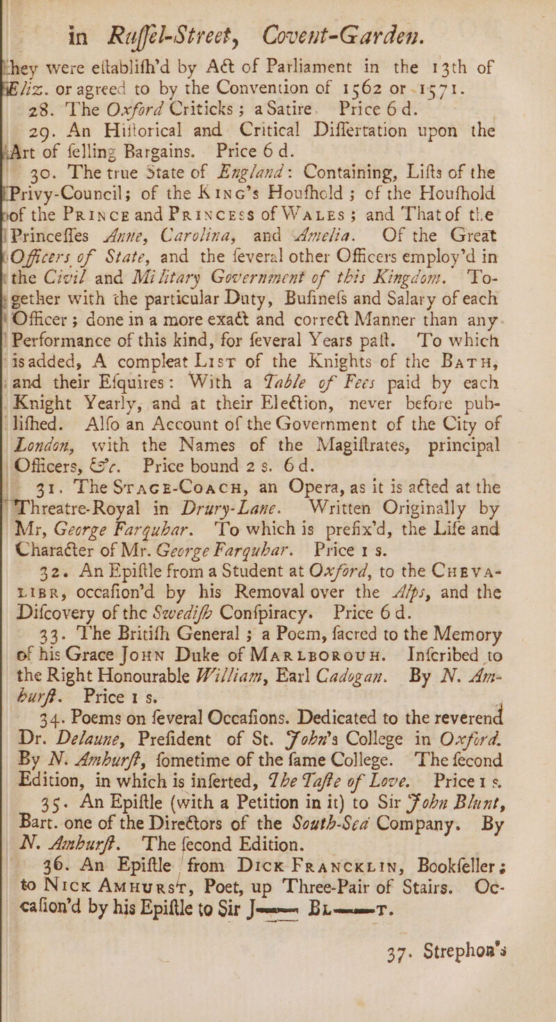 in Raffel-Street, Covent-Garden. hey were eftablifh’d by Act of Parliament in the 13th of liz. or agreed to by the Convention of 1562 or-1571. 28. The Oxford Criticks ; aSatire. Price 6d. | 29. An Hijtorical and Critical Differtation upon the “Art of felling Bargains. Price 6 d. 30. The true State of Emg/and: Containing, Lifts of the Privy-Council; of the Kinc’s Houfhold ; of the Houfhold of the PRINCE and Princess of Waxes ; and Thatof the IPrincefles Anne, Carolina, and Amelia. Of the Great Officers of State, and the feveral other Officers employ’d in ithe Civil and Military Government of this Kingdom. 'To- gether with the particular Duty, Bufinefs and Salary of each ‘Officer ; done in a more exact and correct Manner than any | Performance of this kind, for feveral Years pañt. To which ‘isadded, A compleat Lisr of the Knights of the Baru, and their Efquires: With a Yad/e of Fees paid by each Knight Yearly, and at their Election, never before pub- _ lifhed. Alfo an Account of the Government of the City of London, with the Names of the Magiftrates, principal Officers, Er. Price bound 2s. 6d. 31. The Srace-Coacx, an Opera, as it is aéted at the “Threatre-Royal in Drury-Lane. Written Originally by Mr, George Farquhar. ‘To whichis prefix’d, the Life and Character of Mr. George Farquhar. Price 1 5. 32. An Epiftle from a Student at Oxford, to the CHEvA- LIBR, occafon’d by his Removal over the 4/5, and the Difcovery of the Swedifb Confpiracy. Price 6d. 33. ‘The Britifh General ; a Poem, facred to the Memory of his Grace Joun Duke of MarzsorRoux. Infcribed to the Right Honourable Wi//iam, Earl Cadogan. By N. Am- burfR. Prices. ‘ 34. Poems on feveral Occafions. Dedicated to the reverend Dr. Delaune, Prefident of St. Fobn’s College in Oxfird. By N. Amburff, fometime of the fame College. ‘The fecond Edition, in which is inferted, The Taffe of Love. Price1s. 35. An Epiftle (with a Petition in it) to Sir Fobu Blunt, Bart. one of the Direétors of the Sowth-Sea Company. By N. Amburff. The fecond Edition. 3 36. An Epiftle from Dicx Franextin, Bookéeller ; to Nicx AmHursr, Poet, up Three-Pair of Stairs. Oc- _ afion’d by his Epiflle to Sir Jar Bram. 37. Strephor's